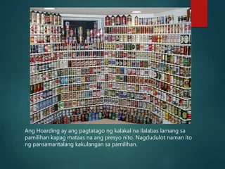 Ang Hoarding ay ang pagtatago ng kalakal na ilalabas lamang sa
pamilihan kapag mataas na ang presyo nito. Nagdudulot naman ito
ng pansamantalang kakulangan sa pamilihan.
 