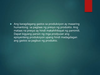  Ang karagdagang gastos sa produksiyon ay maaaring
humantong sa pagtaas ng presyo ng produkto. Ang
mataas na presyo ay hindi makahihikayat ng pamimili.
Dapat bigyang pansin ng mga prodyuser ang
episyenteng produksiyon upang hindi madagdagan
ang gastos sa pagbuo ng produkto.
 