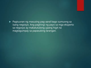  Pagtuunan ng masusing pag-aaral bago sumuong sa
isang negosyo. Ang paghingi ng payo sa mga eksperto
sa negosyo ay makatutulong upang higit na
magtagumpay sa papasuking larangan.
 