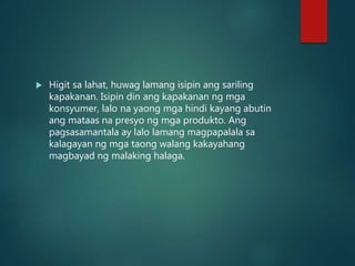  Higit sa lahat, huwag lamang isipin ang sariling
kapakanan. Isipin din ang kapakanan ng mga
konsyumer, lalo na yaong mga hindi kayang abutin
ang mataas na presyo ng mga produkto. Ang
pagsasamantala ay lalo lamang magpapalala sa
kalagayan ng mga taong walang kakayahang
magbayad ng malaking halaga.
 