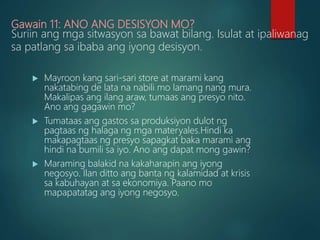 Gawain 11: ANO ANG DESISYON MO?
Suriin ang mga sitwasyon sa bawat bilang. Isulat at ipaliwanag
sa patlang sa ibaba ang iyong desisyon.
 Mayroon kang sari-sari store at marami kang
nakatabing de lata na nabili mo lamang nang mura.
Makalipas ang ilang araw, tumaas ang presyo nito.
Ano ang gagawin mo?
 Tumataas ang gastos sa produksiyon dulot ng
pagtaas ng halaga ng mga materyales.Hindi ka
makapagtaas ng presyo sapagkat baka marami ang
hindi na bumili sa iyo. Ano ang dapat mong gawin?
 Maraming balakid na kakaharapin ang iyong
negosyo. Ilan ditto ang banta ng kalamidad at krisis
sa kabuhayan at sa ekonomiya. Paano mo
mapapatatag ang iyong negosyo.
 