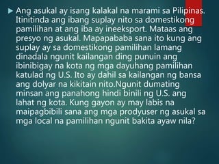  Ang asukal ay isang kalakal na marami sa Pilipinas.
Itinitinda ang ibang suplay nito sa domestikong
pamilihan at ang iba ay ineeksport. Mataas ang
presyo ng asukal. Mapapababa sana ito kung ang
suplay ay sa domestikong pamilihan lamang
dinadala ngunit kailangan ding punuin ang
ibinibigay na kota ng mga dayuhang pamilihan
katulad ng U.S. Ito ay dahil sa kailangan ng bansa
ang dolyar na kikitain nito.Ngunit dumating
minsan ang panahong hindi binili ng U.S. ang
lahat ng kota. Kung gayon ay may labis na
maipagbibili sana ang mga prodyuser ng asukal sa
mga local na pamilihan ngunit bakita ayaw nila?
 