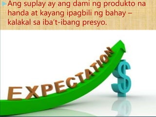 Kahulugan ng Suplay
Ang suplay ay ang dami ng produkto na
handa at kayang ipagbili ng bahay –
kalakal sa iba’t-ibang presyo.
 