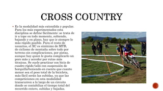  Es la modalidad más extendida y popular.
Para los más experimentados esta
disciplina se define fácilmente: se trata de
ir a tope en todo momento, subiendo,
bajando y en plano, hay que ir siempre lo
más rápido posible. Para el resto de
usuarios, el XC es sinónimo de MTB,
de ciclismo de montaña sobre todo por
terreno sin complicaciones, por pistas,
aunque hay quien le gusta complicarlo un
poco más y acceder por rutas más
técnicas. Se suele practicar con bicis de
cuadro rígido (sólo con suspensión de
horquilla)teniendo en cuenta que cuanto
menor sea el peso total de la bicicleta,
más fácil serán las subidas, ya que las
competiciones en esta modalidad
transcurren a lo largo de un circuito
donde se contabiliza el tiempo total del
recorrido entero, subidas y bajadas.
 