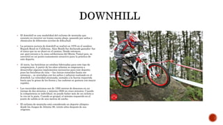 El downhill es una modalidad del ciclismo de montaña que
consiste en recorrer un tramo cuesta abajo, pasando por saltos y
obstáculos de diferentes niveles de dificultad.
 La primera carrera de downhill se realizó en 1976 en el sendero
Repack Road en California. Alan Bonds fue declarado ganador: fue
el único que no se chocó en el camino. Desde entonces,
ese spot cercano a la zona californiana del Monte Tamal pais, se
convirtió en un punto sumamente atractivo para la práctica de
este deporte.
 Al inicio, las bicicletas no estaban fabricadas para este tipo de
competencia. A partir de los años ochenta se empezaron a
desarrollar algunos implementos necesarios para este deporte,
pues las bicicletas de ruta —las únicas conocidas hasta ese
entonces— se averiaban con los saltos y esfuerzo realizado en el
downhill. La velocidad alcanzada, sumada a la fuerza requerida
hacía que la grasa de los frenos y las cadenas se gastara con mayor
rapidez.
 Los recorridos mínimos son de 1500 metros de descenso en un
tiempo de dos minutos, y máximo 3500 en cinco minutos. Cuando
la competencia es individual, no puede haber más de un ciclista a
la vez en la pista. Cuando es grupal, el mínimo requerido en el
punto de salida es de seis metros de ancho.
 El ciclismo de montaña está considerado un deporte olímpico
desde los Juegos de Atlanta 96, veinte años después de sus
orígenes.
 