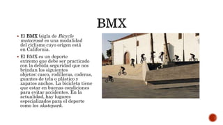  El BMX (sigla de Bicycle
motocross) es una modalidad
del ciclismo cuyo origen está
en California.
 El BMX es un deporte
extremo que debe ser practicado
con la debida seguridad que nos
brindan los siguientes
objetos: casco, rodilleras, coderas,
guantes de tela o plástico y
zapatos anchos. La bicicleta tiene
que estar en buenas condiciones
para evitar accidentes. En la
actualidad, hay lugares
especializados para el deporte
como los skatepark.
 