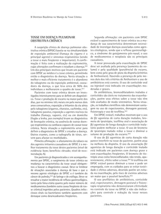 ΙΙ Diretrizes Brasileiras no Manejo da Tosse Crônica                                                       S 413




TOSSE EM DOENÇA PULMONAR                                      Segunda afirmação: em pacientes com DPOC
OBSTRUTIVA CRÔNICA                                        estável o aparecimento de tosse crônica ou a mu-
                                                          dança de sua característica determinam necessi-
    A suspeição clínica de doença pulmonar obs-           dade de investigar doenças associadas como agen-
trutiva crônica (DPOC) baseia-se na simultaneidade        tes etiológicos, sendo que o refluxo gastresofági-
de exposição ambiental (fumaça do cigarro é o             co, a síndrome do gotejamento pós-nasal, o uso
principal agente) e sintomas respiratórios (sendo         de medicamentos e neoplasia são os principais
a tosse o mais freqüente e importante). A confir-         causadores.
mação é feita com a realização da espirometria,               A tosse provocada pela exacerbação de DPOC
cujas alterações confirmam e estadiam a doença.(60)       deve ser avaliada pela presença (aumento do vo-
Um dos principais motivos que levam um paciente           lume) e pela qualidade (purulência) do escarro,
com DPOC ao médico é a tosse crônica, permitindo          bem como pelo grau de piora da dispnéia (critérios
então o diagnóstico da doença. Nesta situação o           de Anthonisen). Havendo a presença de pelo me-
melhor e mais eficiente tratamento é o abandono           nos dois dos três critérios de Anthonisen o uso de
do tabagismo ou da exposição ambiental, causa-            antibióticos está correto. O uso de corticóide oral
dores da doença, o que leva cerca de 90% dos              ou injetável está indicado em exacerbações mo-
indivíduos a melhorarem o quadro de tosse.(61)            deradas e graves.
    Pacientes com tosse crônica devem ser inves-              Os antibióticos, broncodilatadores inalados e
tigados intensivamente para se definir um diagnósti-      corticóides são úteis no tratamento das exacerba-
co. Tosse e produção de escarro na maior parte dos        ções, porém seus efeitos sobre a tosse não têm
dias, por no mínimo três meses em pelo menos dois         sido avaliados de modo sistemático. Nesta situa-
anos consecutivos, exposição a irritantes da via aérea    ção, os trabalhos científicos não demonstram vanta-
pelo tabagismo (cigarros, charutos, cachimbo, etc),       gem no uso de expectorantes, drenagem postural,
tabagismo passivo, exposição a agentes nocivos no         fisioterapia e uso de teofilina.(63)
trabalho (fumaça, vapores, etc) ou em domicílio               Em DPOC estável, trabalhos mostram que o uso
(fogão a lenha, por exemplo) levam ao diagnóstico         de β2 agonistas de curta duração inalados, bro-
de bronquite crônica, na ausência de outras doen-         meto de ipratrópio, teofilina oral e associação de
ças respiratórias ou cardíacas capazes de causar tosse    β2 agonistas de longa duração e corticóide inala-
crônica. Nesta situação a espirometria serve para         tório podem melhorar a tosse. O uso de brometo
definir o diagnóstico de DPOC e estadiar a doença.        de ipratrópio inalado reduz a tosse e diminui o
Outros exames, como a radiografia de tórax, ser-          volume de produção do escarro.(64)
vem para afastar co-morbidades.                               O uso de β2 agonistas de curta duração não
    Primeira afirmação: o afastamento do tabaco ou        parece interferir na tosse do paciente, porém atua
dos agentes irritantes causadores de DPOC é o me-         na melhora da dispnéia. O uso da associação β2
lhor tratamento da tosse destes pacientes (nível de       agonistas de longa duração e corticóide inalado
evidência: bom; benefício: elevado; nível de reco-        está indicado em pacientes com doença grave e
mendação A).                                              com exacerbações freqüentes. O brometo de tio-
    Em pacientes já diagnosticados e em acompanha-        trópio atua como broncodilatador, não tendo, apa-
mento por DPOC, o surgimento de tosse crônica ou          rentemente, efeito sobre a tosse. (64) A teofilina em
mudança na característica da tosse usual obrigam-         DPOC estável parece diminuir a tosse e pode ser
nos a buscar o diagnóstico causal. Deve-se lembrar        empregada, com os cuidados para se evitar toxici-
de situações associadas à doença de base e que o          dade e efeitos adversos, devendo porém ser evita-
mesmo agente etiológico de DPOC o é também do             da na exacerbação, pelo risco de eventos adversos
câncer de pulmão,(62) de laringe e de esôfago. Deve-se    ser maior que o possível benefício.(65)
ressaltar a maior incidência de refluxo gastresofágico,       O uso profilático de antibióticos, corticóide
tanto pela faixa etária quanto pelo maior número de       oral, expectorantes, drenagem postural e fisiote-
medicamentos (também outra causa freqüente de tos-        rapia respiratória não demonstraram efetividade
se crônica) ingeridos pelos pacientes. Quadros infec-     no controle da tosse na DPOC e não são indica-
ciosos virais ou bacterianos também aparecem com          ções para controle e redução da tosse nesses
destaque como desencadeantes freqüentes.                  pacientes.


                                                                      J Bras Pneumol. 2006;32(Supl 6):S 403-S 446
 