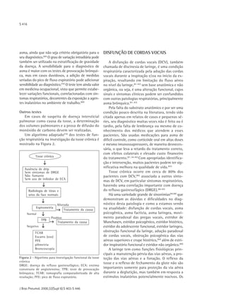 S 416




asma, ainda que não seja critério obrigatório para o        DISFUNÇÃO DE CORDAS VOCAIS
seu diagnóstico.(69) O grau de variação intradiária pode
também ser utilizado na estratificação de gravidade             A disfunção de cordas vocais (DCV), também
da doença. A sensibilidade para o diagnóstico de            chamada de discinesia de laringe, é uma condição
asma é maior com os testes de provocação brônqui-           respiratória caracterizada pela adução das cordas
ca, mas em casos duvidosos, a adição de medidas             vocais durante a inspiração e/ou no início da ex-
seriadas do pico de fluxo expiratório pode adicionar        piração, resultando em limitação do fluxo aéreo
sensibilidade ao diagnóstico.(74) O teste tem ainda valor   no nível da laringe,(81-82) sem base anatômica e não
em medicina ocupacional, visto que permite estabe-          orgânica, ou seja, é uma alteração funcional, cujos
lecer variações funcionais, correlacionadas com sin-        sinais e sintomas clínicos podem ser confundidos
tomas respiratórios, decorrentes da exposição a agen-       com outras patologias respiratórias, principalmente
tes inalatórios no ambiente de trabalho.(80)                asma brônquica.(81, 83)
                                                                Pela falta do substrato anatômico e por ser uma
Outros testes                                               condição pouco descrita na literatura, tendo sido
   Em casos de suspeita de doença intersticial              citada apenas em relatos de casos e pequenas sé-
pulmonar como causa da tosse, a determinação                ries, seu diagnóstico muitas vezes não é feito ou é
dos volumes pulmonares e a prova de difusão do              tardio, pela falta de lembrança ou mesmo de co-
monóxido de carbono devem ser realizadas.                   nhecimento dos médicos que atendem a esses
   Um algoritmo adaptado(74) dos testes de fun-             pacientes. São usadas medicações para asma de
ção respiratória na investigação da tosse crônica é         difícil controle, como corticóide oral em altas doses
mostrado na Figura 2.                                       e mesmo imunossupressores, de maneira desneces-
                                                            sária, o que leva a retardo do tratamento correto,
                                                            com efeitos colaterais e elevado custo financeiro
            Tosse crônica
                                                            do tratamento.(81, 84-85) Com apropriadas identifica-
                                                            ção e intervenção, muitos pacientes podem ter sig-
   Ausência de drip
                                                            nificativa melhora na qualidade de vida.(83)
   Sem sintomas de DRGE                                         Tosse crônica ocorre em cerca de 80% dos
   Não fumante                                              pacientes com DCV,(86) associada a outros sinto-
   Sem uso de inibidor de ECA
                                                            mas de DCV, em particular sintomas respiratórios,
                                                            havendo uma correlação importante com doença
        Radiologia de tórax e                               do refluxo gastresofágico (DRGE).(86-87)
        seios da face normais                                   Há uma variedade grande de sinonímias(84,88) que
                                                            demonstram as dúvidas e dificuldades no diag-
                            Alterada                        nóstico desta patologia e como a estamos vendo
             Espirometria                                   na atualidade: disfunção de cordas vocais, asma
                                 Tratamento da causa
     Normal                                                 psicogênica, asma factícia, asma laríngea, movi-
                       Positivo                             mento paradoxal das pregas vocais, estridor de
                TPB
                            Tratamento da causa             Munchasen, estridor psicogênico, estridor histérico,
     Negativo                                               estridor do adolescente funcional, estridor laríngeo,
            TCAR
                                                            obstrução funcional da laringe, adução paradoxal
            Escarro (eos)                                   de cordas vocais, obstrução psicogênica das vias
            PFE                                             aéreas superiores e crupe histérico,(84) além de estri-
            pHmetria                                        dor inspiratório funcional e estridor não orgânico.(89)
            Broncoscopia                                        A laringe tem como funções fisiológicas prin-
                                                            cipais a manutenção pérvia das vias aéreas, a pro-
Figura 2 - Algoritmo para investigação funcional da tosse   teção das vias aéreas e a fonação. O reflexo da
crônica
                                                            tosse e o reflexo de fechamento da glote não são
DRGE: doença do refluxo gastresofágico; ECA: enzima
conversora de angiotensina; TPB: teste de provocação        importantes somente para proteção da via aérea
brônquica; TCAR: tomografia computadorizada de alta         durante a deglutição, mas também em resposta a
resolução; PFE: pico de fluxo expiratório.                  estímulos inalatórios potencialmente nocivos. Os


J Bras Pneumol. 2006;32(Supl 6):S 403-S 446
 
