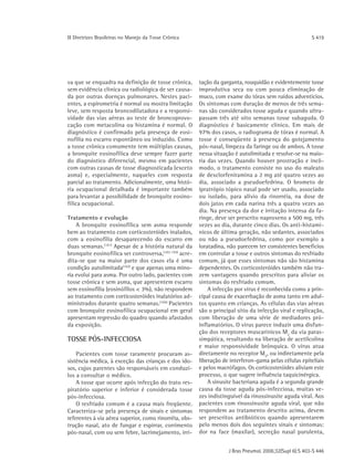 ΙΙ Diretrizes Brasileiras no Manejo da Tosse Crônica                                                      S 419




va que se enquadra na definição de tosse crônica,        tação da garganta, rouquidão e evidentemente tosse
sem evidência clínica ou radiológica de ser causa-       improdutiva seca ou com pouca eliminação de
da por outras doenças pulmonares. Nestes paci-           muco, com exame do tórax sem ruídos adventícios.
entes, a espirometria é normal ou mostra limitação       Os sintomas com duração de menos de três sema-
leve, sem resposta broncodilatadora e a responsi-        nas são considerados tosse aguda e quando ultra-
vidade das vias aéreas ao teste de broncoprovo-          passam três até oito semanas tosse subaguda. O
cação com metacolina ou histamina é normal. O            diagnóstico é basicamente clínico. Em mais de
diagnóstico é confirmado pela presença de eosi-          97% dos casos, o radiograma de tórax é normal. A
nofilia no escarro espontâneo ou induzido. Como          tosse é conseqüente à presença do gotejamento
a tosse crônica comumente tem múltiplas causas,          pós-nasal, limpeza da faringe ou de ambos. A tosse
a bronquite eosinofílica deve sempre fazer parte         nessa situação é autolimitada e resolve-se na maio-
do diagnóstico diferencial, mesmo em pacientes           ria das vezes. Quando houver prostração e incô-
com outras causas de tosse diagnosticada (exceto         modo, o tratamento consiste no uso do maleato
asma) e, especialmente, naqueles com resposta            de dexclorfeniramina a 2 mg até quatro vezes ao
parcial ao tratamento. Adicionalmente, uma histó-        dia, associado a pseudoefedrina. O brometo de
ria ocupacional detalhada é importante também            ipratrópio tópico nasal pode ser usado, associado
para levantar a possibilidade de bronquite eosino-       ou isolado, para alívio da rinorréia, na dose de
fílica ocupacional.                                      dois jatos em cada narina três a quatro vezes ao
                                                         dia. Na presença da dor e irritação intensa da fa-
Tratamento e evolução                                    ringe, deve ser prescrito naproxeno a 500 mg, três
    A bronquite eosinofílica sem asma responde           vezes ao dia, durante cinco dias. Os anti-histamí-
bem ao tratamento com corticosteróides inalados,         nicos de última geração, não sedantes, associados
com a eosinofilia desaparecendo do escarro em            ou não a pseudoefedrina, como por exemplo a
duas semanas.(101) Apesar de a história natural da       loratadina, não parecem ter consistentes benefícios
bronquite eosinofílica ser controversa,(102-103) acre-   em controlar a tosse e outros sintomas do resfriado
dita-se que na maior parte dos casos ela é uma           comum, já que esses sintomas não são histamina
condição autolimitada(102) e que apenas uma mino-        dependentes. Os corticosteróides também não tra-
ria evolui para asma. Por outro lado, pacientes com      zem vantagens quando prescritos para aliviar os
tosse crônica e sem asma, que apresentem escarro         sintomas do resfriado comum.
sem eosinofilia (eosinófilos < 3%), não respondem            A infecção por vírus é reconhecida como a prin-
ao tratamento com corticosteróides inalatórios ad-       cipal causa de exacerbação de asma tanto em adul-
ministrados durante quatro semanas.(104) Pacientes       tos quanto em crianças. As células das vias aéreas
com bronquite eosinofílica ocupacional em geral          são o principal sítio da infecção viral e replicação,
apresentam regressão do quadro quando afastados          com liberação de uma série de mediadores pró-
da exposição.                                            inflamatórios. O vírus parece induzir uma disfun-
                                                         ção dos receptores muscarínicos M2 da via paras-
TOSSE PÓS-INFECCIOSA                                     simpática, resultando na liberação de acetilcolina
                                                         e maior responsividade brônquica. O vírus atua
    Pacientes com tosse raramente procuram as-           diretamente no receptor M2, ou indiretamente pela
sistência médica, à exceção das crianças e dos ido-      liberação de interferon-gama pelas células epiteliais
sos, cujos parentes são responsáveis em conduzi-         e pelos macrófagos. Os corticosteróides aliviam este
los a consultar o médico.                                processo, o que sugere influência taquicinérgica.
    A tosse que ocorre após infecção do trato res-           A sinusite bacteriana aguda é a segunda grande
piratório superior e inferior é considerada tosse        causa da tosse aguda pós-infecciosa, muitas ve-
pós-infecciosa.                                          zes indistinguível da rinossinusite aguda viral. Aos
    O resfriado comum é a causa mais freqüente.          pacientes com rinossinusite aguda viral, que não
Caracteriza-se pela presença de sinais e sintomas        respondem ao tratamento descrito acima, devem
referentes à via aérea superior, como rinorréia, obs-    ser prescritos antibióticos quando apresentarem
trução nasal, ato de fungar e espirrar, corrimento       pelo menos dois dos seguintes sinais e sintomas:
pós-nasal, com ou sem febre, lacrimejamento, irri-       dor na face (maxilar), secreção nasal purulenta,


                                                                     J Bras Pneumol. 2006;32(Supl 6):S 403-S 446
 