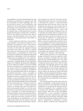 S 420




anormalidade no teste da transiluminação dos seios      sona inalatória tem sido útil. O brometo de ipra-
paranasais, descoloração da secreção nasal. Não         trópio inalado parece atenuar a tosse pós-infeccio-
há necessidade de estudo radiológico dos seios          sa. Derivados da codeína e o dextromertofano
da face para se iniciar o uso do antibiótico, cuja      podem produzir alívio da tosse. Caso a tosse não
cobertura se faz necessária para H. influenzae e S.     desapareça num prazo de uma semana, deve-se
pneumoniae, isto é, amoxacilina associada ao áci-       realizar estudo radiográfico dos seios da face e, se
do clavulânico, a 500 mg de oito em oito horas,         houver espessamento da mucosa > 5mm, nível
por quatorze dias, ou fluoroquinolona de terceira       hidroaéreo ou opacificação, notadamente dos sei-
geração (levofloxacina, gatifloxacina, moxifloxa-       os maxilares e/ou frontal, deverá ser prescrito des-
cina) em dose diária, por quatorze dias. Deve-se        congestionante nasal (tópico) ou sistêmico e anti-
associar a dexclorfeniramina, com ou sem pseu-          bióticos por pelos menos três semanas, com co-
doefedrina, e descongestionante nasal tópico ao         bertura para H. influenzae e S. pneumoniae. Na-
antibiótico.                                            queles doentes com tosse e presença de roncos,
    A tosse aguda pós-infecciosa é uma manifes-         sibilos e estertores inspiratórios à ausculta do tó-
tação freqüente da pneumonia adquirida na co-           rax, com radiograma de tórax normal, prescrevem-
munidade. Na maioria dos casos, outros sinais e         se broncodilatadores e corticosteróides inalatórios.
sintomas estão presentes, porém, nos idosos, ne-        Na presença de secreção purulenta (notadamente
cessitamos de alto índice de suspeição clínica já       nas traqueobronquites) está indicado o uso de
que muitas vezes febre, dor torácica e calafrios        antibióticos visando ao S. pneumoniae. Nos pacien-
estão ausentes. A presença de tosse, alteração do       tes portadores de bronquite crônica, deve-se co-
comportamento e anormalidade no exame físico            brir também o H. influenzae e M. catharralis.
do tórax deve sempre levar à suspeita de pneumonia          Muitos adultos queixam-se de tosse prolonga-
adquirida na comunidade e início de antibiotico-        da após infecção de vias aéreas superiores, nota-
terapia, após um radiograma do tórax sugestivo.         damente secundária a infecção viral, com radio-
    A causa mais freqüente de tosse subaguda pós-       grama de tórax normal (freqüência de 11% a 25%).
infecciosa é a infecção aguda do trato respiratório     Durante epidemias de micoplasmose e coqueluxe,
superior sem evidências de pneumonia (radiograma        a freqüência aumenta para 25% a 50% em séries
de tórax normal). Na verdade, é a tosse do resfriado    selecionadas. Na população geral há uma média
comum ou da gripe que se prolonga por mais de           de freqüência de 2,2% de infecções respiratórias
três semanas. A tosse é o resultado de gotejamento      virais por indivíduo ao ano. Crianças acima de cinco
pós-nasal ou limpeza da garganta, secundária à          anos de idade têm de 3,8 a cinco infecções por
rinite. Na traqueobronquite com ou sem hiperres-        ano por criança. As crianças em creches têm maior
ponsividade transitória, a tosse é secundária ao        incidência. Os vírus respiratórios (influenza, parain-
aumento e retenção de secreção secundária à in-         fluenza, sincicial respiratório, adenovirus), o mico-
flamação em que os receptores da tosse são esti-        plasma, a B. pertussis, a Chlamydia pneumonie e a
mulados. A tosse pode durar semanas ou até me-          M. catharralis têm sido implicados nesses peque-
ses pela persistência da inflamação. Uma extensa        nos pacientes.
ruptura da integridade epitelial e extensa inflamação       Caso infecção pela B. pertussis tenha sido rela-
das vias aéreas superiores e inferiores ocorre nes-     tada na comunidade, ou haja história recente de
ses casos. A broncoscopia e a biópsia brônquica         contato com doentes com diagnóstico firmado de
revelam, na infecção pelo vírus da influenza A,         coqueluche, ou na presença de sintomas caracte-
extensa descamação epitelial no nível da mem-           rísticos de coqueluche, isto é, episódios de tosse
brana basal, com aumento do percentual de linfó-        ou “quintas" com “guinchos" seguidos de expecto-
citos e neutrófilos no lavado broncoalveolar. O         ração mucóide, várias vezes ao dia, espasmódica,
material de biópsia mostra uma bronquite linfocí-       principalmente à noite, associados a sudorese
tica. O tratamento é o mesmo descrito acima para        abundante, exaustão, congestão das conjuntivas,
tosse aguda pós-infecciosa acrescida de breve           turgência dos vasos do pescoço, sufocação e perda
curso de prednisona ou predinisolona a 30 a 40          da consciência (crianças maiores), devemos con-
mg/dia pela manhã, por três semanas. Nos casos          siderar o diagnóstico de coqueluche. A criança
de traqueobroquite por M. pneumoniae a flutica-         entra em apnéia e sobrevém uma inspiração for-


J Bras Pneumol. 2006;32(Supl 6):S 403-S 446
 