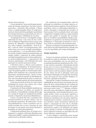 S 422




nóstico dessas doenças.                                     No tratamento das bronquiectasias, além da
    A tosse produtiva é uma manifestação proemi-        utilização de antibióticos de amplo espectro co-
nente das doenças supurativas, tais como as bron-       brindo bactérias Gram negativas, Gram positivas e
quiectasias, a discinesia ciliar primária, a fibrose    anaeróbios, inclui-se a fisioterapia respiratória, vi-
cística e a panbronquiolite difusa. O comprometi-       sando à drenagem e eliminação das secreções. A
mento do sistema de defesa predispõe à persistência     broncoscopia é útil na avaliação inicial, tanto para
da infecção bacteriana, perpetuando um ciclo vi-        o diagnóstico etiológico (estenose, corpo estranho)
cioso de destruição e inflamação da via aérea.          quanto para ajudar na remoção das secreções.
     O radiograma de tórax e a tomografia compu-        Deve-se considerar a possibilidade cirúrgica, prin-
tadorizada do tórax e dos seios da face confir-         cipalmente nos pacientes com doença localizada.
mam as hipóteses diagnósticas dessas causas, pela       Antibióticos e fisioterapia permanecem como o
presença de: dilatação e espessamento brônqui-          carro chefe no tratamento das bronquiectasias.
cos, cistos, nódulos, varicosidades, “sinal do tri-         Quanto ao tratamento da pambronquiolite, efi-
lho", e anel de “sinete" nas bronquiectasias; infil-    cácia clínica tem sido freqüentemente relatada com
trado acinar com ou sem cavidade, principalmen-         o uso de macrolídeos por tempo prolongado.
te nos segmentos 1, 2 e 6 na tuberculose; infiltra-
do retículo-nodular assimétrico predominando nos        TOSSE SAZONAL
campos médios e superiores de ambos pulmões
com hipertransparência junto às bases pulmonares,           A tosse é um sintoma sentinela de anormalidade
na paracoccidioidomicose; e espessamento das            do estado de saúde do indivíduo. Na maioria das
mucosas, opacificação e nível hidroaéreo dos seios      vezes essa anormalidade está nas vias aéreas ou
paranasais na sinusite bacteriana crônica.              no parênquima pulmonar propriamente dito. A tos-
    A discinesia ciliar e a fibrose cística apresen-    se que acontece associada a determinado período
tam aspectos radiográficos de bronquiectasias e         do ano tem a ver com a anormalidade que ocorre,
comprometimento sistêmico inerente a essas do-          principalmente, nas vias aéreas, e que é influencia-
enças. Na panbronquiolite as manifestações radio-       da por fatores esternos próprios daquele período
gráficas mais freqüentes são a presença de bron-        do ano. Assim, três são as principais causas que
quiectasias, bronquioloectasias, “árvore em bro-        determinam inflamação ou irritação das vias aéreas
tamento", perfusão em mosaico de distribuição di-       e que são causas de tosse sazonal: alérgicas, in-
fusa e/ou com predominância junto às bases pul-         fecciosas e poluição atmosférica.
monares, e também aumento do volume pulmonar.               Seja qual for a origem, inicialmente ocorre uma
    A presença do bacilo de Koch no exame direto        inflamação da mucosa nasal, provocando uma sín-
(esfregaço) do escarro e/ou cultura sela o diag-        drome de rinite, caracterizada por um conjunto de
nóstico de tuberculose pulmonar.                        sintomas, freqüentemente associados com goteja-
    O isolamento do Paracoccidioides brasiliensis nas   mento pós-nasal e tosse.(105-107) Ademais, a inflama-
secreções pulmonares, na cultura, ou, quando de         ção pode causar obstrução do complexo osteome-
sua ausência, a imunodifusão em duplo-gel de agar       atal, predispondo a uma infecção bacteriana e cau-
ou a reação de fixação do complemento positivas         sando sinusite. Como as vias aéreas superiores e
atestam o diagnóstico da paracoccidioidomicose.         inferiores constituem uma via aérea única, estes
    A tosse, na maioria das vezes, é produtiva com      fenômenos, inicialmente nas vias aéreas superiores,
secreção purulenta na sinusite crônica e nas ou-        freqüentemente evoluem e acometem as vias aé-
tras doenças supurativas. Na tuberculose e na pa-       reas inferiores. Assim, mecanismos adicionais de
racoccdioidomicose a tosse é produtiva com se-          origem e acentuação da tosse vão se ativando.
creção mucóide com ou sem a presença de raias           Rinossinusite(108) e sinusobronquite são termos fre-
de sangue, ou até mesmo com escarro hemático e          qüentemente usados e até preferidos por alguns
hemoptise na tuberculose pulmonar.                      autores quando se referem à inflamação das vias
    A tuberculose pulmonar deve ser tratada com o       aéreas superiores exclusiva ou associada à das vias
esquema E-I, segundo as Diretrizes Brasileiras para     aéreas inferiores, respectivamente.
Tuberculose (2004) e a paracoccidioidomicose com             A rinite alérgica é classificada como sazonal
cotrimoxazol ou derivados azólicos.                     se os sintomas tipicamente ocorrerem em um de-


J Bras Pneumol. 2006;32(Supl 6):S 403-S 446
 