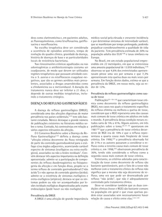 ΙΙ Diretrizes Brasileiras no Manejo da Tosse Crônica                                                      S 427




deos como claritromicina e, em pacientes adultos,       médico-social pela elevada e crescente incidência
as fluoroquinolonas, como levofloxacina, gatiflo-       e por determinar sintomas de intensidade variável,
xacina e moxifloxacina.                                 que se manifestam por tempo prolongado, podendo
    Na escolha terapêutica deve ser considerada         prejudicar consideravelmente a qualidade de vida
a ocorrência de episódios anteriores, tempo de          do paciente. Tem prevalência estimada de 20% na
evolução do quadro clínico, gravidade da doença,        população adulta dos EUA (128) e taxas similares na
história de doenças de base e as particularidades       Europa.
locais de resistência bacteriana.                          No Brasil, em um estudo populacional empre-
    Nas rinossinusites crônicas agudizadas ou nas       endido em 22 metrópoles, em que se entrevistou
odontogênicas a antibioticoterapia costuma ser          uma amostra populacional de 13.959 indivíduos,(129)
coadjuvante, de modo que devem ser utilizados           observou-se que 4,6% dos entrevistados apresen-
regimes terapêuticos que possuam atividade con-         tavam pirose uma vez por semana e que 7,3%
tra o S. aureus e os estafilococos coagulase-ne-        apresentavam esta queixa duas ou mais vezes por
gativos, que são os germes aeróbios mais preva-         semana. Em função destes dados, estima-se que a
lentes, associados a drogas anaerobicidas como          prevalência da DRGE, em nosso meio, seja ao re-
a clindamicina ou o metronidazol. A duração do          dor de 12%.
tratamento nunca deve ser inferior a 21 dias, e
depende de outras medidas terapêuticas, inclu-          Prevalência do refluxo gastroesofágico como cau-
indo o tratamento cirúrgico.                            sa de tosse
                                                            Publicações(27, 130-134) que caracterizam tosse crô-
DOENÇA DO REFLUXO GASTRESOFÁGICO                        nica como decorrente do refluxo gastresofágico
                                                        (RGE), nos casos nos quais o tratamento específico
    A doença do refluxo gastresofágico (DRGE),          do refluxo elimina ou melhora a queixa de tosse,
considerada uma das afecções digestivas de maior        consideram que o RGE representa uma das causas
prevalência nos países ocidentais,(127) tem sido bas-   mais comuns de tosse crônica em adultos em todo
tante estudada. Merece destaque o grande número         o mundo. A prevalência dessa condição nesses es-
de publicações existentes na literatura médica so-      tudos varia de 5% a 41%. Alguns autores, em três
bre o tema. Contudo, há controvérsias em relação a      publicações sobre o tema,(26-27, 43) apontaram em
vários aspectos relevantes da afecção.                  1981 (26) que a prevalência de tosse crônica decor-
    O Ι Consenso Brasileiro sobre a Doença do Re-       rente de RGE era de 10% e que o refluxo repre-
fluxo Gastresofágico(127) definiu a doença como         sentava a quarta causa mais freqüente de tosse
“afecção crônica decorrente do fluxo retrógrado         crônica. Em 1990,(27) a prevalência observada foi
de parte do conteúdo gastroduodenal para o esô-         de 21% e os autores passaram a considerar o re-
fago e/ou órgãos adjacentes, acarretando variável       fluxo como a terceira causa mais comum de tosse
espectro de sintomas (esofágicos ou extra-esofá-        crônica e, em 1998, (43) observaram prevalência de
gicos), associados ou não a lesões teciduais". Con-     36%, tendo sido considerado o refluxo como a
vém destacar três aspectos importantes na definição     segunda causa mais comum de tosse crônica.
apresentada: admite-se a participação de compo-             Entretanto, os critérios adotados para caracte-
nentes do refluxo duodenogástrico na fisiopato-         rização da tosse como decorrente de refluxo são
genia da afecção e em função disso, propõe-se o         bastante questionáveis, pois o fato de a tosse não
termo refluxo de conteúdo gastroduodenal (“não          melhorar com o tratamento clínico do refluxo não
ácido") e não apenas de conteúdo gástrico (ácido);      significa que a mesma não seja decorrente de re-
admite-se a existência de sintomas esofágicos e         fluxo, uma vez que pode ser desencadeada por
extra-esofágicos (atípicos); destaca-se que os sin-     refluxo “não ácido", que não é adequadamente
tomas podem ou não ser acompanhados por le-             controlado pelo tratamento clínico.
sões teciduais esofágicas diagnosticadas pelo exame         Deve-se considerar também que as duas con-
endoscópico (pode haver ou não esofagite).              dições clínicas (tosse e RGE) são bastante comuns
                                                        na população em geral e que essas queixas po-
Prevalência da DRGE                                     dem estar associadas sem necessariamente haver
   A DRGE é uma afecção de grande importância           relação de causa e efeito entre elas. (135-137)


                                                                     J Bras Pneumol. 2006;32(Supl 6):S 403-S 446
 