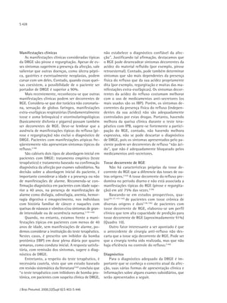 S 428




Manifestações clínicas                                   não estabelece o diagnóstico confiável da afec-
    As manifestações clínicas consideradas típicas       ção". Justificando tal afirmação, destacamos que
da DRGE são pirose e regurgitação. Apesar de es-         o RGE pode desencadear sintomas decorrentes da
ses sintomas sugerirem a presença da afecção, vale       acidez do material refluído (por exemplo, pirose
salientar que outras doenças, como úlcera pépti-         retroesternal). Contudo, pode também determinar
ca, gastrites e eventualmente neoplasias, podem          sintomas que são mais dependentes da presença
cursar com um deles. Contudo, quando essas quei-         física do refluxo que da sua acidez propriamente
xas coexistem, a possibilidade de o paciente ser         dita (por exemplo, regurgitação e muitas das ma-
portador de DRGE é superior a 90%.                       nifestações extra-esofágicas). Os sintomas decor-
    Mais recentemente, reconheceu-se que outras          rentes da acidez do refluxo costumam melhorar
manifestações clínicas podem ser decorrentes de          com o uso de medicamentos anti-secretores (os
RGE. Considera-se que dor torácica não coronaria-        mais usados são os IBP). Porém, os sintomas de-
na, sensação de globus faríngeo, manifestações           correntes da presença física do refluxo (indepen-
extra-esofágicas respiratórias (fundamentalmente         dentes da sua acidez) não são adequadamente
tosse e asma brônquica) e otorrinolaringológicas         controlados por estas drogas. Portanto, havendo
(basicamente disfonia e pigarro) possam também           melhora da queixa clínica durante o teste tera-
ser decorrentes de RGE. Deve-se lembrar que a            pêutico com IPB, sugere-se fortemente a partici-
ausência de manifestações típicas do refluxo (pi-        pação do RGE, contudo, não havendo melhora
rose e regurgitação) não exclui o diagnóstico de         expressiva, não se pode descartar o diagnóstico
DRGE. Pacientes com manifestações atípicas fre-          de DRGE, pois os sintomas apresentados pelo pa-
qüentemente não apresentam sintomas típicos do           ciente podem ser decorrentes de refluxo “não áci-
refluxo.(138)                                            do", que não é adequadamente bloqueado pelos
    São cabíveis dois tipos de abordagem inicial em      medicamentos anti-secretores.
pacientes com DRGE: tratamento empírico (teste
terapêutico) e tratamento baseado na confirmação         Tosse decorrente de RGE
diagnóstica da afecção por exames subsidiários. Na            Não há características próprias da tosse de-
decisão sobre a abordagem inicial do paciente, é         corrente do RGE que a diferencie das tosses de ou-
importante considerar a idade e a presença ou não        tras origens.(143) A tosse decorrente do refluxo pre-
de manifestações de alarme. Recomenda-se con-            domina no período diurno e não está associada a
firmação diagnóstica em pacientes com idade supe-        manifestações típicas do RGE (pirose e regurgita-
rior a 40 anos, na presença de manifestações de          ção) em até 75% das vezes. (130)
alarme como disfagia, odinofagia, anemia, hemor-              Baseando-se em estudos prospectivos, qua-
ragia digestiva e emagrecimento, nos indivíduos          tro (26-27,143-144) de pacientes com tosse crônica de
com história familiar de câncer e naqueles com           diversas origens e dois(138,156) de pacientes com
queixas de náuseas e vômitos e/ou sintomas de gran-      tosse decorrente de RGE, elaborou-se um perfil
de intensidade ou de ocorrência noturna.(139-140)        clínico que tem alta capacidade de predição para
    Quando, no entanto, estamos frente a mani-           tosse decorrente de RGE (aproximadamente 91%)
festações típicas em pacientes com menos de 40           (Quadro 10).
anos de idade, sem manifestações de alarme, po-               Outro fator interessante a ser apontado é que
demos considerar a instituição do teste terapêutico.     o antecedente de cirurgia anti-refluxo não des-
Nestes casos, é prescrito um inibidor da bomba           carta que a tosse seja decorrente de RGE. Pode ser
protônica (IBP) em dose plena diária por quatro          que a cirurgia tenha sido realizada, mas que não
semanas, como conduta inicial. A resposta satisfa-       haja eficiência no controle do refluxo.(146)
tória, com remissão dos sintomas, sugere o diag-
nóstico de DRGE.                                         Diagnóstico
    Entretanto, a respeito do teste terapêutico, é          Para o diagnóstico adequado da DRGE é im-
necessária cautela, visto que um estudo baseado          portante que se conheça o conceito atual da afec-
em revisão sistemática da literatura(142) concluiu que   ção, suas várias formas de apresentação clínica e
“o teste terapêutico com inibidores de bomba pro-        informações sobre alguns exames subsidiários, que
tônica, em pacientes com suspeita clínica de DRGE,       serão apresentados a seguir.


J Bras Pneumol. 2006;32(Supl 6):S 403-S 446
 