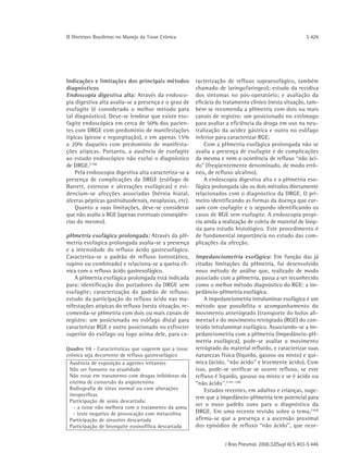 ΙΙ Diretrizes Brasileiras no Manejo da Tosse Crônica                                                    S 429




Indicações e limitações dos principais métodos         racterização de refluxo supraesofágico, também
diagnósticos                                           chamado de laringofaríngeo); estudo da recidiva
Endoscopia digestiva alta: Através da endosco-         dos sintomas no pós-operatório; e avaliação da
pia digestiva alta avalia-se a presença e o grau de    eficácia do tratamento clínico (nesta situação, tam-
esofagite (é considerado o melhor método para          bém se recomenda a pHmetria com dois ou mais
tal diagnóstico). Deve-se lembrar que existe eso-      canais de registro: um posicionado no estômago
fagite endoscópica em cerca de 50% dos pacien-         para avaliar a eficiência da droga em uso na neu-
tes com DRGE com predomínio de manifestações           tralização da acidez gástrica e outro no esôfago
típicas (pirose e regurgitação), e em apenas 15%       inferior para caracterizar RGE.
a 20% daqueles com predomínio de manifesta-                Com a pHmetria esofágica prolongada não se
ções atípicas. Portanto, a ausência de esofagite       avalia a presença de esofagite e de complicações
ao estudo endoscópico não exclui o diagnóstico         da mesma e nem a ocorrência de refluxo “não áci-
de DRGE.(138)                                          do" (freqüentemente denominado, de modo errô-
    Pela endoscopia digestiva alta caracteriza-se a    neo, de refluxo alcalino).
presença de complicações da DRGE (esôfago de               A endoscopia digestiva alta e a pHmetria eso-
Barrett, estenose e ulcerações esofágicas) e evi-      fágica prolongada são os dois métodos diretamente
denciam-se afecções associadas (hérnia hiatal,         relacionados com o diagnóstico da DRGE. O pri-
úlceras pépticas gastroduodenais, neoplasias, etc).    meiro identificando as formas da doença que cur-
    Quanto a suas limitações, deve-se considerar       sam com esofagite e o segundo identificando os
que não avalia o RGE (apenas eventuais conseqüên-      casos de RGE sem esofagite. A endoscopia propi-
cias do mesmo).                                        cia ainda a realização de coleta de material de bióp-
                                                       sia para estudo histológico. Este procedimento é
pHmetria esofágica prolongada: Através da pH-          de fundamental importância no estudo das com-
metria esofágica prolongada avalia-se a presença       plicações da afecção.
e a intensidade do refluxo ácido gastresofágico.
Caracteriza-se o padrão de refluxo (ortostático,       Impedanciometria esofágica: Em função das já
supino ou combinado) e relaciona-se a queixa clí-      citadas limitações da pHmetria, foi desenvolvido
nica com o refluxo ácido gastresofágico.               novo método de análise que, realizado de modo
    A pHmetria esofágica prolongada está indicada      associado com a pHmetria, passa a ser reconhecido
para: identificação dos portadores da DRGE sem         como o melhor método diagnóstico do RGE: a im-
esofagite; caracterização do padrão de refluxo;        pedâncio-pHmetria esofágica.
estudo da participação do refluxo ácido nas ma-            A impedanciometria intraluminar esofágica é um
nifestações atípicas do refluxo (nesta situação, re-   método que possibilita o acompanhamento do
comenda-se pHmetria com dois ou mais canais de         movimento anterógrado (transporte do bolus ali-
registro: um posicionado no esôfago distal para        mentar) e do movimento retrógrado (RGE) do con-
caracterizar RGE e outro posicionado no esfíncter      teúdo intraluminar esofágico. Associando-se a im-
superior do esôfago ou logo acima dele, para ca-       pedanciometria com a pHmetria (impedâncio-pH-
                                                       metria esofágica), pode-se avaliar o movimento
Quadro 10 - Características que sugerem que a tosse    retrógrado do material refluído, e caracterizar suas
crônica seja decorrente de refluxo gastresofágico      naturezas física (líquido, gasoso ou misto) e quí-
 Ausência de exposição a agentes irritantes            mica (ácido, “não ácido" e levemente ácido). Com
 Não ser fumante na atualidade                         isso, pode-se verificar se ocorre refluxo, se este
 Não estar em tratamento com drogas inibidoras da      refluxo é líquido, gasoso ou misto e se é ácido ou
 enzima de conversão da angiotensina                   “não ácido". (147-148)
 Radiografia de tórax normal ou com alterações             Estudos recentes, em adultos e crianças, suge-
 inespecíficas
                                                       rem que a impedâncio-pHmetria tem potencial para
 Participação de asma descartada:
   - a tosse não melhora com o tratamento da asma
                                                       ser o novo padrão ouro para o diagnóstico da
   - teste negativo de provocação com metacolina       DRGE. Em uma recente revisão sobre o tema, (160)
 Participação de sinusites descartada                  afirma-se que a presença e a ascensão proximal
 Participação de bronquite eosinofílica descartada     dos episódios de refluxo “não ácido", que ocor-


                                                                   J Bras Pneumol. 2006;32(Supl 6):S 403-S 446
 