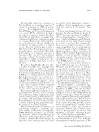 ΙΙ Diretrizes Brasileiras no Manejo da Tosse Crônica                                                      S 431




    Por outro lado, o tratamento empírico do re-         que o melhor método diagnóstico do refluxo é a
fluxo é justificado por um estudo retrospectivo,(154)    impedâncio-pHmetria esofágica, que consegue
no qual foi considerado que o RGE era causa de           caracterizar a presença de refluxos ácido e “não
tosse em 44 dentre 56 pacientes com tosse estu-          ácido".
dados (79%), pelo fato de haver melhora da queixa            A revisão sistemática da literatura sobre tosse
com o uso de IBP. Na estratégia de abordagem             decorrente de refluxo publicada em janeiro de
que emprega o tratamento empírico do refluxo,            2006(146) reconhece a importância da impedâncio-
recomenda-se a realização de investigação diag-          pHmetria, mas a coloca como perspectiva futura e
nóstica específica (pHmetria esofágica prolongada)       sugere o estudo radiológico contrastado do esôfa-
nos casos que não apresentam melhora significa-          go nos casos nos quais a pHmetria convencional
tiva com o tratamento. A pHmetria indicada nesta         não consegue caracterizar refluxo patológico. Po-
situação tem por objetivo avaliar se as medidas          rém, a nosso ver, esta proposta, apesar de prática
em uso estão sendo suficientes para controlar o          e pouco dispendiosa, deve ser considerada com
RGE. Porém, há de se destacar que o exame conse-         bastante crítica, pois o estudo radiológico do esô-
gue avaliar apenas a ocorrência de refluxo ácido         fago promove apenas avaliação momentânea do
gastresofágico, não conseguindo caracterizar a           refluxo, tendo sensibilidade diagnóstica bastante
presença de refluxo “não ácido". Convém salientar        reduzida, e a impedâncio-pHmetria esofágica não
que, para a realização do tratamento empírico,           é apenas uma perspectiva futura, mas sim um mé-
recomendam-se medidas comportamentais e die-             todo disponível em vários centros de referência de
téticas e o uso de IBP, em dose dupla, por dois a        estudo do RGE, inclusive em nosso meio.
três meses.                                                  Tanto o consenso europeu quanto a recente re-
    Em nenhuma das publicações sobre tosse crôni-        visão de 2006 reforçam que não se deve descartar a
ca e refluxo consultadas para a elaboração deste         DRGE como causa de tosse crônica nos casos que
capítulo se esclarece que a pHmetria executada           não respondem bem ao tratamento empírico do re-
para controle do tratamento empírico é realizada         fluxo. O insucesso do tratamento tem duas princi-
de modo diferente da utilizada para o diagnóstico        pais causas: a tosse pode ser decorrente de refluxo
do RGE, que não esteja na vigência de tratamento.        “não ácido" gastresofágico, que não é adequada-
Quando queremos avaliar a real ocorrência de re-         mente bloqueado pelo tratamento clínico; e a tosse
fluxo ácido gastresofágico, realizamos a monitori-       pode ser decorrente de refluxo ácido que não está
zação pHmétrica estimulando o paciente a manter          adequadamente controlado pelas medidas clínicas
suas atividades cotidianas, ingerir alimentos com        adotadas (resistência ao anti-secretor utilizado).
os quais costuma ter queixas de refluxo e suspender          Um aspecto importante a ser considerado é que
qualquer medicação anti-secretora por, pelo me-          os IBP controlam adequadamente os sintomas ácido
nos, uma semana antes da realização do exame.            dependentes da DRGE, porém, não têm efeito
    Para realização da pHmetria com objetivo de con-     adequado no controle de sintomas que são decorren-
trole de tratamento, recomenda-se que o exame seja       tes da presença física do refluxo (independentes da
feito na vigência das medidas terapêuticas e que seja    acidez do mesmo). Alguns autores,(156) avaliando por
utilizado, além dos sensores esofágicos (para avalia-    meio de impedâncio-pHmetria esofágica a eficiên-
ção de refluxo ácido gastresofágico e de refluxo áci-    cia do omeprazol no controle do RGE, observaram
do supraesofágico), um sensor de pH posicionado          que o uso do fármaco não reduzia significativa-
no interior da câmara gástrica, para avaliar se a aci-   mente o número de episódios de refluxo mas sim
dez gástrica está devidamente bloqueada.                 alterava sua acidez (continuava havendo o mesmo
    Convém comentar que o Consenso Europeu faz           número de refluxos, contudo eles tornavam-se
uma afirmação inadequada ao recomendar a pH-             “não ácidos"). Portanto, espera-se melhora clínica
metria esofágica como o melhor teste diagnóstico         com o uso da droga apenas dos sintomas ácido
do RGE. Atualmente, considera-se que o método            dependentes, o que explica a manutenção da quei-
seja, realmente, o melhor para caracterização do         xa dos sintomas “não ácido" dependentes.
refluxo ácido gastresofágico. Contudo, são reco-             Alguns autores,(147) estudando pacientes que per-
nhecidas as suas limitações na caracterização do         maneciam sintomáticos apesar do uso de IBP, por
refluxo “não ácido". Em função disso, pode-se dizer      meio de impedâncio-pHmetria, observaram que 28%


                                                                     J Bras Pneumol. 2006;32(Supl 6):S 403-S 446
 
