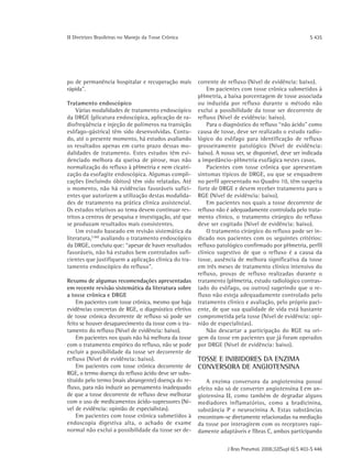 ΙΙ Diretrizes Brasileiras no Manejo da Tosse Crônica                                                    S 435




po de permanência hospitalar e recuperação mais        corrente de refluxo (Nível de evidência: baixo).
rápida".                                                   Em pacientes com tosse crônica submetidos à
                                                       pHmetria, a baixa porcentagem de tosse associada
Tratamento endoscópico                                 ou induzida por refluxo durante o método não
    Várias modalidades de tratamento endoscópico       exclui a possibilidade da tosse ser decorrente de
da DRGE (plicatura endoscópica, aplicação de ra-       refluxo (Nível de evidência: baixo).
diofreqüência e injeção de polímeros na transição          Para o diagnóstico do refluxo “não ácido" como
esôfago-gástrica) têm sido desenvolvidas. Contu-       causa de tosse, deve ser realizado o estudo radio-
do, até o presente momento, há estudos avaliando       lógico do esôfago para identificação de refluxo
os resultados apenas em curto prazo dessas mo-         grosseiramente patológico (Nível de evidência:
dalidades de tratamento. Estes estudos têm evi-        baixo). A nosso ver, se disponível, deve ser indicada
denciado melhora da queixa de pirose, mas não          a impedâncio-pHmetria esofágica nestes casos.
normalização do refluxo à pHmetria e nem cicatri-          Pacientes com tosse crônica que apresentam
zação da esofagite endoscópica. Algumas compli-        sintomas típicos de DRGE, ou que se enquadrem
cações (incluindo óbitos) têm sido relatadas. Até      no perfil apresentado no Quadro 10, têm suspeita
o momento, não há evidências favoráveis sufici-        forte de DRGE e devem receber tratamento para o
entes que autorizem a utilização destas modalida-      RGE (Nível de evidência: baixo).
des de tratamento na prática clínica assistencial.         Em pacientes nos quais a tosse decorrente de
Os estudos relativos ao tema devem continuar res-      refluxo não é adequadamente controlada pelo trata-
tritos a centros de pesquisa e investigação, até que   mento clínico, o tratamento cirúrgico do refluxo
se produzam resultados mais consistentes.              deve ser cogitado (Nível de evidência: baixo).
    Um estudo baseado em revisão sistemática da            O tratamento cirúrgico do refluxo pode ser in-
literatura,(180) avaliando o tratamento endoscópico    dicado nos pacientes com os seguintes critérios:
da DRGE, concluiu que: “apesar de haver resultados     refluxo patológico confirmado por pHmetria, perfil
favoráveis, não há estudos bem controlados sufi-       clínico sugestivo de que o refluxo é a causa da
cientes que justifiquem a aplicação clínica do tra-    tosse, ausência de melhora significativa da tosse
tamento endoscópico do refluxo".                       em três meses de tratamento clínico intensivo do
                                                       refluxo, provas de refluxo realizadas durante o
Resumo de algumas recomendações apresentadas           tratamento (pHmetria, estudo radiológico contras-
em recente revisão sistemática da literatura sobre     tado do esôfago, ou outros) sugerindo que o re-
a tosse crônica e DRGE                                 fluxo não esteja adequadamente controlado pelo
    Em pacientes com tosse crônica, mesmo que haja     tratamento clínico e avaliação, pelo próprio paci-
evidências concretas de RGE, o diagnóstico efetivo     ente, de que sua qualidade de vida está bastante
de tosse crônica decorrente de refluxo só pode ser     comprometida pela tosse (Nível de evidência: opi-
feito se houver desaparecimento da tosse com o tra-    nião de especialistas).
tamento do refluxo (Nível de evidência: baixo).            Não descartar a participação do RGE na ori-
    Em pacientes nos quais não há melhora da tosse     gem da tosse em pacientes que já foram operados
com o tratamento empírico do refluxo, não se pode      por DRGE (Nível de evidência: baixo).
excluir a possibilidade da tosse ser decorrente de
refluxo (Nível de evidência: baixo).                   TOSSE E INIBIDORES DA ENZIMA
    Em pacientes com tosse crônica decorrente de       CONVERSORA DE ANGIOTENSINA
RGE, o termo doença do refluxo ácido deve ser subs-
tituído pelo termo (mais abrangente) doença do re-        A enzima conversora da angiotensina possui
fluxo, para não induzir ao pensamento inadequado       efeito não só de converter angiotensina Ι em an-
de que a tosse decorrente de refluxo deve melhorar     giotensina ΙΙ, como também de degradar alguns
com o uso de medicamentos ácido-supressores (Ní-       mediadores inflamatórios, como a bradicinina,
vel de evidência: opinião de especialistas).           substância P e neurocinina A. Estas substâncias
    Em pacientes com tosse crônica submetidos à        encontram-se diretamente relacionadas na mediação
endoscopia digestiva alta, o achado de exame           da tosse por interagirem com os receptores rapi-
normal não exclui a possibilidade da tosse ser de-     damente adaptáveis e fibras C, ambos participando

                                                                   J Bras Pneumol. 2006;32(Supl 6):S 403-S 446
 