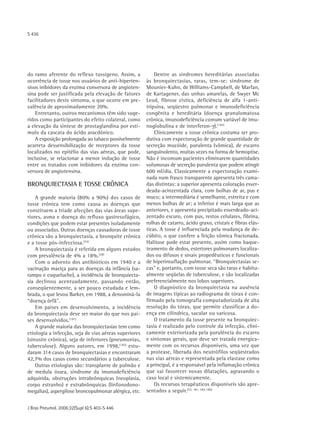 S 436




do ramo aferente do reflexo tussígeno. Assim, a            Dentre as síndromes hereditárias associadas
ocorrência de tosse nos usuários de anti-hiperten-     às bronquiectasias, raras, tem-se: síndrome de
sivos inibidores da enzima conversora de angioten-     Mounier-Kuhn, de Williams-Campbell, de Marfan,
sina pode ser justificada pela elevação de fatores     de Kartagener, das unhas amarelas, de Swyer Mc
facilitadores deste sintoma, o que ocorre em pre-      Leod, fibrose cística, deficiência de alfa 1-anti-
valência de aproximadamente 20%.                       tripsina, seqüestro pulmonar e imunodeficiência
    Entretanto, outros mecanismos têm sido suge-       congênita e hereditária (doença granulomatosa
ridos como participantes do efeito colateral, como     crônica, imunodeficiência comum variável de imu-
a elevação da síntese de prostaglandina por estí-      noglobulina e de interferon-γ).(183)
mulo da cascata do ácido aracdônico.                       Clinicamente a tosse crônica costuma ser pro-
    A exposição prolongada ao tabaco possivelmente     dutiva com expectoração de grande quantidade de
acarreta dessensibilização de receptores da tosse      secreção mucóide, purulenta (vômica), de escarro
localizados no epitélio das vias aéreas, que pode,     sanguinolento, muitas vezes na forma de hemoptise.
inclusive, se relacionar a menor indução de tosse      Não é incomum pacientes eliminarem quantidades
entre os tratados com inibidores da enzima con-        volumosas de secreção purulenta que podem atingir
versora de angiotensina.                               600 ml/dia. Classicamente a expectoração exami-
                                                       nada num frasco transparente apresenta três cama-
BRONQUIECTASIA E TOSSE CRÔNICA                         das distintas: a superior apresenta coloração esver-
                                                       deada-acinzentada clara, com bolhas de ar, pus e
    A grande maioria (80% a 90%) dos casos de          muco; a intermediária é semelhante, estreita e com
tosse crônica tem como causa as doenças que            menos bolhas de ar; a inferior é mais larga que as
constituem a tríade afecções das vias áreas supe-      anteriores, e apresenta precipitado esverdeado-aci-
riores, asma e doença do refluxo gastresofágico,       zentado escuro, com pus, restos celulares, fibrina,
condições que podem estar presentes isoladamente       rolhas de catarro, ácido graxo, cristais e fibras elás-
ou associadas. Outras doenças causadoras de tosse      ticas. A tosse é influenciada pela mudança de de-
crônica são a bronquiectasia, a bronquite crônica      cúbito, o que confere a feição vômica fracionada.
e a tosse pós-infecciosa.(53)                          Halitose pode estar presente, assim como baque-
    A bronquiectasia é referida em alguns estudos      teamento de dedos, estertores pulmonares localiza-
com prevalência de 4% a 18%.(28)                       dos ou difusos e sinais propedêuticos e funcionais
    Com o advento dos antibióticos em 1940 e a         de hiperinsuflação pulmonar. “Bronquiectasias se-
vacinação maciça para as doenças da infância (sa-      cas" e, portanto, com tosse seca são raras e habitu-
rampo e coqueluche), a incidência de bronquiecta-      almente seqüelas de tuberculose, e são localizadas
sia declinou acentuadamente, passando então,           preferencialmente nos lobos superiores.
conseqüentemente, a ser pouco estudada e lem-              O diagnóstico da bronquiectasia na ausência
brada, o que levou Barker, em 1988, a denominá-la      de imagens típicas ao radiograma de tórax é con-
“doença órfã".                                         firmado pela tomografia computadorizada de alta
    Em países em desenvolvimento, a incidência         resolução do tórax, que permite classificar a do-
da bronquiectasia deve ser maior do que nos paí-       ença em cilíndrica, sacular ou varicosa.
ses desenvolvidos.(181)                                    O tratamento da tosse presente na bronquiec-
    A grande maioria das bronquiectasias tem como      tasia é realizado pelo controle da infecção, clini-
etiologia a infecção, seja de vias aéreas superiores   camente exteriorizada pela purulência do escarro
(sinusite crônica), seja de inferiores (pneumonias,    e sintomas gerais, que deve ser tratada energica-
tuberculose). Alguns autores, em 1998,(182) estu-      mente com os recursos disponíveis, uma vez que
daram 314 casos de bronquiectasias e encontraram       a protease, liberada dos neutrófilos seqüestrados
42,7% dos casos como secundários a tuberculose.        nas vias aéreas e representada pela elastase como
    Outras etiologias são: transplante de pulmão e     a principal, é a responsável pela inflamação crônica
de medula óssea, síndrome da imunodeficiência          que vai favorecer novas dilatações, agravando o
adquirida, obstruções intrabrônquicas (neoplasia,      caso local e sistemicamente.
corpo estranho) e extrabrônquicas (linfonodono-            Os recursos terapêuticos disponíveis são apre-
megalias), aspergilose broncopulmonar alérgica, etc.   sentados a seguir.(53, 181, 184-186)


J Bras Pneumol. 2006;32(Supl 6):S 403-S 446
 