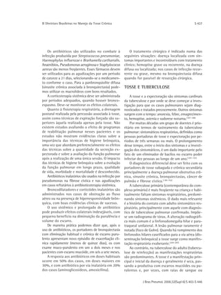 ΙΙ Diretrizes Brasileiras no Manejo da Tosse Crônica                                                       S 437




    Os antibióticos são utilizados no combate à               O tratamento cirúrgico é indicado numa das
infecção produzida por Streptococcus pneumoniae,          seguintes situações: doença localizada com sin-
Haemophylus influenzae e Brarhamella cartharralis.        tomas importantes e incontroláveis com tratamento
Anaeróbios, Pseudomonas aeruginosa e Staphylococus        clínico; hemoptise grave ou recorrente, na doença
aereus são menos freqüentes. Esses fármacos devem         difusa ou localizada; nos casos de infecção recor-
ser utilizados para as agudizações por um período         rente ou grave, mesmo na bronquiectasia difusa
de catorze a 21 dias, selecionando-se o medicamen-        quando for passível de ressecção cirúrgica.
to conforme o caso. Para a panbronquiolite difusa
(sinusite crônica associada à bronquiectasia) pode-       TOSSE E TUBERCULOSE
mos utilizar os macrolídeos com bons resultados.
    A corticoterapia sistêmica deve ser administrada          A tosse e a expectoração são sintomas cardinais
por períodos adequados, quando houver bronco-             da tuberculose e por onde se deve começar a inves-
espasmo. Deve-se monitorar os efeitos colaterais.         tigação para que os casos pulmonares sejam diag-
    Quanto à fisioterapia respiratória, a drenagem        nosticados e tratados precocemente. Outros sintomas
postural realizada pela percussão associada à tosse,      surgem com o tempo: anorexia, febre, emagrecimen-
assim como técnicas de expiração forçada são su-          to, hemoptise, astenia e sudorese noturna.(187-188)
periores àquela realizada apenas pela tosse. Não              Por muitas décadas um grupo de doentes é prio-
existem estudos avaliando o efeito de programas           ritário em termos de rastreamento da tuberculose
de reabilitação pulmonar nesses pacientes e os            pulmonar: sintomáticos respiratórios, definidos como
estudos não mostram evidências claras sobre a             pessoas portadoras de tosse e expectoração por pe-
importância das técnicas de higiene brônquica,            ríodos de três semanas ou mais. O prolongamento
uma vez que abordam preferencialmente os efeitos          desse tempo, entre o início dos sintomas e a investi-
das técnicas sobre a quantidade da secreção ex-           gação dos sintomáticos, é um dado importante pelo
pectorada e sobre a avaliação da função pulmonar          fato de um eliminador de bacilos no escarro poder
após a realização de uma única sessão. O impacto          infectar dez pessoas ao longo de um ano.(187-192)
das técnicas de higiene brônquica sobre a evolução            O diagnóstico diferencial deve ser feito com os
da função pulmonar em longo prazo, qualidade              portadores de tosse subaguda e crônica secundária
de vida, morbidade e mortalidade é desconhecido.          principalmente a doença pulmonar obstrutiva crô-
    Antibióticos inalatórios são usados na infecção por   nica, sinusite crônica, bronquiectasias, câncer de
pseudomonas na fibrose cística e nas agudizações          pulmão e fibrose cística. (190-192)
em casos refratários à antibioticoterapia sistêmica.          A tuberculose primária (contemporânea do com-
    Broncodilatadores e corticóides inalatórios são       plexo primário) é mais freqüente na criança e habi-
administrados nos casos de obstrução ao fluxo             tualmente faltam sintomas respiratórios, predomi-
aéreo ou na presença de hiperresponsividade brôn-         nando sintomas sistêmicos. O dado mais relevante
quica, com boas evidências clínicas de sucesso.           é a história do contato com adulto sintomático res-
    O uso sistêmico e prolongado de antibiótico           piratório, principalmente com aquele com diagnós-
pode produzir efeitos colaterais indesejáveis, com        tico de tuberculose pulmonar confirmado. Impõe-
pequeno benefício na diminuição da purulência e           se um radiograma de tórax. A alteração radiográfi-
volume do escarro.                                        ca mais comum é a linfonodomegalia hilar e para-
    De maneira prática podemos dizer que, após o          traqueal unilateral. A lesão pulmonar raramente é
uso de antibióticos, os portadores de bronquiectasia      notada (foco de Gohn). Quando há rompimento dos
com eliminação habitual e crônica de escarro puru-        linfonodos hilares caseificados para a via aérea (dis-
lento apresentam novo episódio de exacerbação clí-        seminação brônquica) a tosse surge como manifes-
nica rapidamente (menos de quinze dias), os com           tação respiratória exuberante.(205-207)
exame muco-purulento em um a dois meses e nos                 Ao contrário, na tuberculose do adulto (tubercu-
pacientes com escarro mucóide, em seis a sete meses.      lose de reinfecção) as manifestações respiratórias
    A resposta aos antibióticos em doses habituais        são predominantes. A tosse é a manifestação prin-
ocorre em 50% dos casos, em doses maiores em              cipal e inicial da doença e geralmente é seca, pas-
30%, e com antibiótico por via inalatória em 20%          sando a produtiva com escarros mucóides ou pu-
dos casos (aminoglicosídeos, amoxicilina).                rulentos e, por vezes, com raias de sangue ou


                                                                      J Bras Pneumol. 2006;32(Supl 6):S 403-S 446
 
