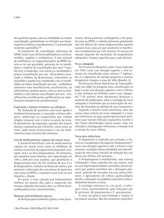 S 408




Nos pacientes graves, com co-morbidades ou muitas     monia, edema pulmonar cardiogênico, crise grave
exacerbações, predominam as infecções por Gram-       de asma ou DPOC, e embolia pulmonar, geralmente
negativos entéricos, pseudomonas e S. pneumoniae      não são difíceis de serem diagnosticadas quando
resistente a penicilina.(24)                          causam tosse, uma vez que raramente se manifes-
    O tratamento da exacerbação infecciosa da         tam isoladamente por este sintoma. O sucesso do
DPOC inclui o uso de broncodilatadores, corticos-     manejo depende da instituição de propedêutica
teróides, oxigênio e antibióticos. O uso racional     adequada e terapia específica para cada doença.
de antibióticos na traqueobronquite da DPOC ba-
seia-se na sua gravidade, presença de co-morbi-       Tosse subaguda
dades e número de exacerbações por ano:(24) qua-          No Ι Consenso Brasileiro sobre Tosse realizado
dro leve a moderado, sem outras co-morbidades e       em 1997, tosse com duração superior a oito se-
poucas exacerbações por ano - β-lactâmico asso-       manas era classificada como crônica.(13) Aplican-
ciado a inibidor de β-lactamase, cefuroxima ou        do-se o algoritmo de manejo proposto o sucesso
macrolídeo; quadro leve a moderado, com co-morbi-     terapêutico chegava a mais de 90% (Quadro 2).
dades ou muitas exacerbações por ano - antibióticos       No Consenso Norte-Americano de Tosse publi-
anteriores mais moxifloxacino, levofloxacina, ou      cado em 2006 foi proposta nova classificação na
telitromicina; quadros graves, com ou sem co-mor-     qual a tosse com duração superior a três e inferior
bidades e com muitas exacerbações por ano - mo-       a oito semanas foi definida como tosse subagu-
xifloxacino, levofloxacina, gatifloxacina ou cipro-   da.(12) Os autores deste documento destacam a
floxacino (suspeita de pseudomonas).                  ausência de publicações sobre a etiologia da tosse
                                                      subaguda e reafirmam que as orientações de ma-
Exposição a fatores irritantes ou alérgicos           nejo são baseadas na opinião de seus integrantes.
    Na avaliação de pacientes com tosse aguda é           Segundo a diretriz norte-americana, uma das
fundamental pesquisar a exposição a fatores alér-     causas mais comuns de tosse subaguda é a tosse
gicos, ambientais ou ocupacionais que tenham          pós-infecciosa, ou seja, aquela que acomete paci-
relação temporal com o início ou piora da tosse.      entes que tiveram infecção respiratória recente e
O afastamento da exposição, quando não houver         não foram identificadas outras causas. Uma vez
doença respiratória pré-existente, como asma ou       afastada a etiologia pós-infecciosa, o manejo será
rinite, pode tornar desnecessário o uso de medi-      o mesmo da tosse crônica.
camentos para controle dos sintomas.
                                                      Tosse pós-infecciosa
Uso de medicamentos capazes de causar tosse               O diagnóstico é realizado por exclusão, e de-
   É essencial identificar o uso de medicamentos      vem ser considerados três aspectos fundamentais:(3)
capazes de causar tosse como os inibidores da         tosse com duração superior a três e inferior a oito
enzima conversora da angiotensina (captopril, ena-    semanas; avaliação clínica detalhada sem identifi-
lapril, etc) e os beta-bloqueadores. Os primeiros,    cação de uma causa; história de infecção das vias
por causarem tosse irritativa, sem expectoração em    aéreas nas últimas três semanas.
10% a 20% dos seus usuários, que geralmente é             A fisiopatogenia é multifatorial, com extensa
diagnosticada antes de três semanas de uso. E os      inflamação e lesão epitelial das vias aéreas, com
β-bloqueadores, inclusive na forma de colírios, por   ou sem hiperresponsividade transitória. Outros fa-
piorarem a obstrução das vias aéreas de pacientes     tores que podem contribuir são a drenagem pós-
com asma ou DPOC, e causarem tosse com ou sem         nasal, acúmulo de secreções nas vias aéreas infe-
dispnéia e chiado.                                    riores e agravamento de refluxo gastresofágico
   Em geral, a tosse causada por medicamentos         devido a alterações no gradiente pressórico tóraco-
melhora em poucos dias após a suspensão dos           abdominal durante a tosse.
mesmos. Quando necessário, deve-se utilizar bron-         A etiologia relaciona-se, em geral, a infec-
codilatadores e/ou corticosteróides.                  ções virais, ocasionalmente após infecções por
                                                      B. pertussis, M. pnuemoniae e C. pneumoniae .
Doenças potencialmente graves                             A tosse em geral é auto-limitada e resolve-se
  As doenças potencialmente graves, como pneu-        em poucas semanas. Não há tratamento específico.


J Bras Pneumol. 2006;32(Supl 6):S 403-S 446
 