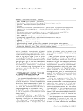 ΙΙ Diretrizes Brasileiras no Manejo da Tosse Crônica                                                      S 409




Quadro 2 - Algoritmo da tosse aguda e subaguda
 TOSSE AGUDA - Duração inferior a três semanas
 História e exame físico minuciosos. Exames propedêuticos em situações especiais.
 1α questão - Doença potencialmente grave ou não?
 Etiologia:
  Doenças com baixo risco de complicações e morte - resfriado, gripe, sinusite aguda, traqueobronquites
  agudas, rinite, exposição a alérgenos e irritantes, medicamentos, exacerbações de asma, DPOC e
  rinossinusites.
  Doenças com maior risco de complicações ou morte - exacerbações graves de asma, DPOC ou
  rinossinusites, pneumonia, edema pulmonar cardiogênico e embolia pulmonar.
 TOSSE SUBAGUDA - Duração entre três e oito semanas
 História e exame físico minuciosos. Exames propedêuticos em situações especiais.
 1α questão - Pós-infeciosa ou outra causa?
 Etiologia:
  Pós-infecciosa - história recente de virose.
  Outras causas - as clássicas da tosse crônica como asma, síndrome das vias aéreas superiores
  (rinossinusites), doença do refluxo gastresofágico e bronquite eosinofílica, e doenças broncopulmonares
  evidenciadas pela história clínica, exame físico e/ou exames de imagens.


Deve-se considerar o uso de brometo de ipratró-         resultado da bronquite crônica, ou pode ser seca
pio e corticosteróides por via inalatória.(20) Em ca-   como resultado dos efeitos irritantes da fumaça
sos mais intensos, com grande repercussão na qua-       do cigarro.
lidade de vida, deve-se testar o efeito de predni-          Exames de função pulmonar podem revelar si-
sona ou prednisolona a 30 a 40 mg por dia, por          nais de obstrução ao fluxo aéreo. A produção de
cinco a sete dias.(25) O uso de antibióticos deve ser   volumes significativos (mais de uma xícara por dia)
reservado para casos em que haja alta probabili-        de expectoração pode sugerir algumas patologias.
dade de infecção bacteriana, como nos surtos de         A mais comum delas é a bronquiectasia, em que
traqueobronquite por micoplasma. Diante de um           freqüentemente as secreções são purulentas e rela-
caso de coqueluche, só se justifica o uso de ma-        cionadas com a mudança postural. O exame físico
crolídeo se a tosse tiver duração inferior a catorze    pode revelar baqueteamento digital, halitose e es-
dias (tosse aguda).                                     tertores localizados ou difusos, além de sinais de
                                                        obstrução ao fluxo aéreo. O diagnóstico destas
HISTÓRIA CLÍNICA E EXAME FÍSICO DO                      causas de tosse produtiva é normalmente direto, e
PACIENTE COM TOSSE CRÔNICA                              estratégias para intervenção e tratamento estão
                                                        bem definidas. (31)
    Uma história clínica cuidadosa permite um diag-         A tosse seca ou pouco produtiva é um dos
nóstico clínico na maioria das vezes, sem a neces-      maiores desafios diagnósticos. Uma história de
sidade de investigação adicional ou de tentativas       terapia com inibidores de enzima de conversão da
terapêuticas, sendo esta anamnese e o exame físi-       angiotensina ocorre apenas em até 15% de paci-
co a primeira etapa na investigação da tosse crô-       entes usuários de enzima de conversão da angio-
nica. Estes dois instrumentos têm sido úteis no         tensina que desenvolvem tosse seca logo após o
diagnóstico da tosse em até 70% dos casos.(26-27)       início da terapia.(32) A tosse normalmente diminui
No Brasil, dois estudos relatam valores semelhan-       com a cessação do tratamento, mas a resolução
tes, um em um centro terciário(28) e outro em um        completa pode demorar vários meses e pode per-
hospital geral.(29)                                     sistir em uma pequena minoria de pacientes por
    A história de tabagismo e a quantidade e ca-        longo tempo.
racterísticas da expectoração devem ser muito bem           A infecção respiratória de vias aéreas superiores
detalhadas. A tosse crônica em fumantes de cigarro      é acompanhada freqüentemente por tosse que
é dose-relacionada(30) e pode ser acompanhada de        normalmente diminui rapidamente com o passar
expectoração mucóide ou mucopurulenta, como             do tempo. (33-34) Porém, em indivíduos previamente


                                                                     J Bras Pneumol. 2006;32(Supl 6):S 403-S 446
 