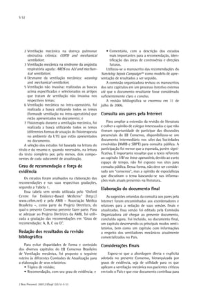 S 52
J Bras Pneumol. 2007;33(Supl 2):S 51-S 53
2	Ventilação mecânica na doença pulmonar
obstrutiva crônica: COPD and mechanical
ventilation;
3	��������������������������������������������Ventilação mecânica na síndrome da angústia
respiratória aguda: ARDS ou ALI and mechan-
ical ventilation;
4	Desmame da ventilação mecânica: weaning
and mechanical ventilation;
5	Ventilação não invasiva: realizadas as buscas
acima especificadas e selecionados os artigos
que tratam de ventilação não invasiva nos
respectivos temas;
6	Ventilação mecânica no intra-operatório, foi
realizada a busca utilizando todos os temas
(formasde ventilação no intra-operatório) que
estão apresentados no documento; e
7	Fisioterapia durante a ventilação mecânica, foi
realizada a busca utilizando todos os temas
(diferentes formas de atuação do fisioterapeuta
no ambiente da UTI) que estão apresentados
no documento.
A seleção dos estudos foi baseada na leitura do
título e do resumo e, quando necessário, na leitura
do texto completo por, pelo menos, dois compo-
nentes de cada subcomitê de atualização.
Grau de recomendação e força de
evidência
Os estudos foram analisados na elaboração das
recomendações e nas suas respectivas gradações,
segundo a Tabela 1.
Essa tabela vem sendo utilizada pelo “Oxford
Centre for Evidence-Based Medicine” (http://
www.cebm.net) e pela AMB – Associação Médica
Brasileira –, como parte do Projeto Diretrizes, do
qual o presente Consenso pretente fazer parte. Para
se adequar ao Projeto Diretrizes da AMB, foi utili-
zada a gradação das recomendações em “Grau de
recomendação: A, B, C ou D”.
Redação dos resultados da revisão
bibliográfica
Para evitar disparidades de forma e conteúdo
dos diversos capítulos do III Consenso Brasileiro
de Ventilação mecânica, foi proposto o seguinte
roteiro às diferentes Comissões de Atualização para
a elaboração de seus relatórios:
•	Tópico de revisão;
•	Recomendação, com seu grau de evidência; e
•	Comentário, com a descrição dos estudos
mais importantes para a recomendação, iden-
tificação das áreas de controvérsia e direções
futuras.
Utilizou-se o manuscrito das recomendações do
Surviving Sepsis Campaign (6)
como modelo de apre-
sentação de resultados a ser seguido.
A comissão organizadora revisou os manuscritos
dos sete capítulos em um processo iterativo extenso
até que o documento resultante fosse considerado
suficientemente claro e conciso.
A revisão bibliográfica se encerrou em 31 de
julho de 2006.
Consulta aos pares pela Internet
Para ampliar a extensão da revisão de literatura
e colher a opinião de colegas interessados e que não
tiveram oportunidade de participar das discussões
presenciais do III Consenso, disponibilizou-se um
documento intermediário nos sites das Sociedades
envolvidas (AMIB e SBPT) para consulta pública. A
participação foi menor que a esperada, porém signi-
ficativa. É importante ressaltar que o texto referente
ao capítulo VM no Intra-operatório, devido ao curto
espaço de tempo, não foi exposto nos sites para
consulta pública. Dessa forma, não deve ser conside-
rado um “consenso”, mas a opinião de especialistas
que discutiram o tema baseando-se nas informa-
ções mais atuais presentes na literatura.
Elaboração do documento final
As sugestões oriundas da consulta aos pares pela
Internet foram encaminhadas aos coordenadores e
relatores para a redação de suas versões finais e
atualizadas. Essa versão foi editada pela Comissão
Organizadora até chegar ao presente documento,
concluído agora. Foi incluído, no documento final,
um capítulo descrevendo os principais modos venti-
latórios, bem como um capítulo com informações
a respeito dos ventiladores mecânicos atualmente
comercializados no País.
Considerações finais
Espera-se que a abordagem direta e explícita
adotada no presente Consenso, hierarquizada por
graus de evidência, seja de utilidade para os que
aplicam a ventilação mecânica nos pacientes críticos
em todo o País e que esse documento contribua para
 