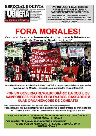 EVO MORALES E SUAS FORÇAS
                                                      REPRESSIVAS MASSACRAM A
                                                    CAMPONESES POBRES DO TIPNIS
                                                     UMA NOVA MATANÇA DOS GOVERNOS
                                                 BOLIVARIANOS, TÃO LACAIOS DO IMPERIALISMO
                                                 COMO PIÑERA E DEMAIS GOVERNOS DO TLC NA
                                                              AMÉRICA LATINA




            FORA MORALES!
Viva o novo levantamento revolucionário das massas bolivianas e seu
              grito de “Evo treme, Outubro está perto”!
                                                           A irrupção da classe operária e as massas na greve de 28
                                                            de setembro, ao grito de “Esmagar ao governo de Evo,
                                                                   genocida” e “Expulsar às transnacionais”




Abaixo a burocracia colaboracionista da COB e todos seus ministros que estão
      no governo de Morales, assassino e esfomeador dos explorados!

 POR UM GOVERNO REVOLUCIONÁRIO DA COB E OS
 CAMPONESES POBRES SUBLEVADOS, BASEADO EM
      SUAS ORGANIZAÇÕES DE COMBATE!
Para terminar com a carestia da vida e dar-lhe a terra aos camponeses pobres…
Fora ianques! Há que expropriar sem pagamento e sob controle operário a todas
      as transnacionais, os fazendeiros e seus lacaios da burguesia nativa!

   ABAIXO A FRAUDE DA REVOLUÇÃO BOLIVARIANA E AS DIREÇÕES DO
                     FÓRUM SOCIAL MUNDIAL!
Para que triunfe a revolução operária e socialista:
           HÁ QUE PÔR EM PÉ UM COMITÊ PELA REFUNDAÇÃO DA IV
                            INTERNACIONAL!
 