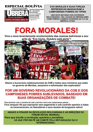 EVO MORALES E SUAS FORÇAS
                                                      REPRESSIVAS MASSACRAM A
                                                    CAMPONESES POBRES DO TIPNIS
                                                     UMA NOVA MATANÇA DOS GOVERNOS
                                                 BOLIVARIANOS, TÃO LACAIOS DO IMPERIALISMO
                                                 COMO PIÑERA E DEMAIS GOVERNOS DO TLC NA
                                                              AMÉRICA LATINA




            FORA MORALES!
Viva o novo levantamento revolucionário das massas bolivianas e seu
              grito de “Evo treme, Outubro está perto”!
                                                           A irrupção da classe operária e as massas na greve de 28
                                                            de setembro, ao grito de “Esmagar ao governo de Evo,
                                                                   genocida” e “Expulsar às transnacionais”




Abaixo a burocracia colaboracionista da COB e todos seus ministros que estão
      no governo de Morales, assassino e esfomeador dos explorados!

POR UM GOVERNO REVOLUCIONÁRIO DA COB E DOS
CAMPONESES POBRES SUBLEVADOS, BASEADO EM
      SUAS ORGANIZAÇÕES DE COMBATE!
Para terminar com a carestia da vida e dar-lhe a terra aos camponeses pobres…
Fora ianques! Há que expropriar sem pagamento e sob controle operário a todas
      as transnacionais, os fazendeiros e seus lacaios da burguesia nativa!

   ABAIXO A FRAUDE DA REVOLUÇÃO BOLIVARIANA E AS DIREÇÕES DO
                     FÓRUM SOCIAL MUNDIAL!
Para que triunfe a revolução operária e socialista:
           HÁ QUE PÔR EM PÉ UM COMITÊ PELA REFUNDAÇÃO DA IV
                            INTERNACIONAL!
 