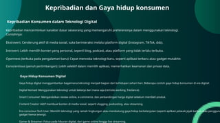 Kepribadian Konsumen dalam Teknologi Digital
Kepribadian mencerminkan karakter dasar seseorang yang memengaruhi preferensinya dalam menggunakan teknologi.
Contohnya:
Ekstrovert: Cenderung aktif di media sosial, suka berinteraksi melalui platform digital (Instagram, TikTok, dsb).
Introvert: Lebih memilih konten yang personal, seperti blog, podcast, atau platform yang tidak terlalu terbuka.
Openness (terbuka pada pengalaman baru): Cepat mencoba teknologi baru, seperti aplikasi terbaru atau gadget mutakhir.
Conscientious (penuh pertimbangan): Lebih selektif dalam memilih aplikasi, memerhatikan keamanan dan privasi data.
Kepribadian dan Gaya hidup konsumen
Gaya Hidup Konsumen Digital
Gaya hidup digital menggambarkan bagaimana teknologi menjadi bagian dari kehidupan sehari-hari. Beberapa contoh gaya hidup konsumen di era digital:
Digital Nomad: Menggunakan teknologi untuk bekerja dari mana saja (remote working, freelance).
Smart Consumer: Mengandalkan review online, e-commerce, dan perbandingan harga digital sebelum membeli produk.
Content Creator: Aktif membuat konten di media sosial, seperti vlogging, podcasting, atau streaming.
Eco-conscious Tech User: Memilih teknologi yang ramah lingkungan atau mendukung gaya hidup berkelanjutan (seperti aplikasi pelacak jejak karbon atau pengguna
gadget hemat energi).
Gamer & Streamer: Fokus pada hiburan digital, dari game online hingga live streaming.
 