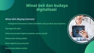 Minat beli dan budaya
digitalisasi
Minat Beli (Buying Interest)
• Keinginan konsumen untuk membeli suatu produk atau layanan.
Dipengaruhi oleh:
Informasi produk digital (website, media sosial)
Ulasan dan rating online
Iklan digital yang menarik
Promo dan diskon online
 