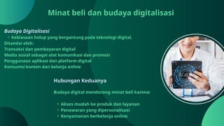 Minat beli dan budaya digitalisasi
Budaya Digitalisasi
• Kebiasaan hidup yang bergantung pada teknologi digital.
Ditandai oleh:
Transaksi dan pembayaran digital
Media sosial sebagai alat komunikasi dan promosi
Penggunaan aplikasi dan platform digital
Konsumsi konten dan belanja online
Hubungan Keduanya
Budaya digital mendorong minat beli karena:
• Akses mudah ke produk dan layanan
• Penawaran yang dipersonalisasi
• Kenyamanan berbelanja online
 