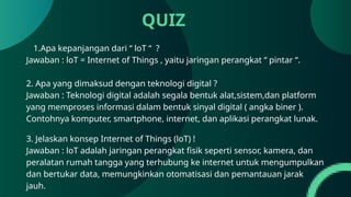 QUIZ
1.Apa kepanjangan dari “ loT “ ?
Jawaban : loT = Internet of Things , yaitu jaringan perangkat “ pintar “.
2. Apa yang dimaksud dengan teknologi digital ?
Jawaban : Teknologi digital adalah segala bentuk alat,sistem,dan platform
yang memproses informasi dalam bentuk sinyal digital ( angka biner ).
Contohnya komputer, smartphone, internet, dan aplikasi perangkat lunak.
3. Jelaskan konsep Internet of Things (loT) !
Jawaban : loT adalah jaringan perangkat fisik seperti sensor, kamera, dan
peralatan rumah tangga yang terhubung ke internet untuk mengumpulkan
dan bertukar data, memungkinkan otomatisasi dan pemantauan jarak
jauh.
 