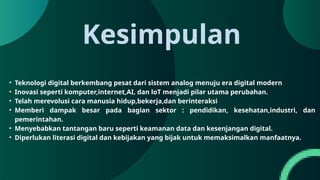 Kesimpulan
• Teknologi digital berkembang pesat dari sistem analog menuju era digital modern
• Inovasi seperti komputer,internet,AI, dan loT menjadi pilar utama perubahan.
• Telah merevolusi cara manusia hidup,bekerja,dan berinteraksi
• Memberi dampak besar pada bagian sektor : pendidikan, kesehatan,industri, dan
pemerintahan.
• Menyebabkan tantangan baru seperti keamanan data dan kesenjangan digital.
• Diperlukan literasi digital dan kebijakan yang bijak untuk memaksimalkan manfaatnya.
 