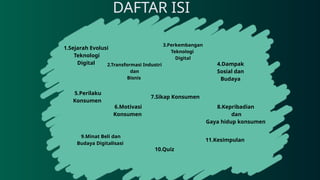 DAFTAR ISI
1.Sejarah Evolusi
Teknologi
Digital 2.Transformasi Industri
dan
Bisnis
3.Perkembangan
Teknologi
Digital
4.Dampak
Sosial dan
Budaya
5.Perilaku
Konsumen
6.Motivasi
Konsumen
7.Sikap Konsumen
9.Minat Beli dan
Budaya Digitalisasi
10.Quiz
11.Kesimpulan
8.Kepribadian
dan
Gaya hidup konsumen
 