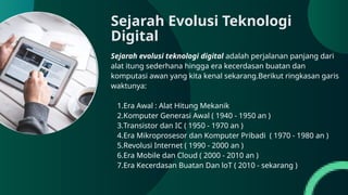 Sejarah evolusi teknologi digital adalah perjalanan panjang dari
alat itung sederhana hingga era kecerdasan buatan dan
komputasi awan yang kita kenal sekarang.Berikut ringkasan garis
waktunya:
1.Era Awal : Alat Hitung Mekanik
2.Komputer Generasi Awal ( 1940 - 1950 an )
3.Transistor dan IC ( 1950 - 1970 an )
4.Era Mikroprosesor dan Komputer Pribadi ( 1970 - 1980 an )
5.Revolusi Internet ( 1990 - 2000 an )
6.Era Mobile dan Cloud ( 2000 - 2010 an )
7.Era Kecerdasan Buatan Dan loT ( 2010 - sekarang )
Sejarah Evolusi Teknologi
Digital
 