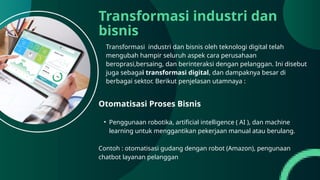 Transformasi industri dan
bisnis
Transformasi industri dan bisnis oleh teknologi digital telah
mengubah hampir seluruh aspek cara perusahaan
beroprasi,bersaing, dan berinteraksi dengan pelanggan. Ini disebut
juga sebagai transformasi digital, dan dampaknya besar di
berbagai sektor. Berikut penjelasan utamnaya :
Otomatisasi Proses Bisnis
• Penggunaan robotika, artificial intelligence ( AI ), dan machine
learning untuk menggantikan pekerjaan manual atau berulang.
Contoh : otomatisasi gudang dengan robot (Amazon), pengunaan
chatbot layanan pelanggan
 
