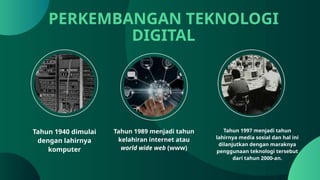 Tahun 1940 dimulai
dengan lahirnya
komputer
PERKEMBANGAN TEKNOLOGI
DIGITAL
Tahun 1997 menjadi tahun
lahirnya media sosial dan hal ini
dilanjutkan dengan maraknya
penggunaan teknologi tersebut
dari tahun 2000-an.
Tahun 1989 menjadi tahun
kelahiran internet atau
world wide web (www)
 