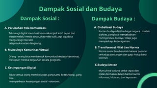 A. Perubahan Pola Komunikasi
Dampak Sosial :
A. Globalisasi Budaya
Dampak Budaya :
Dampak Sosial dan Budaya
Teknologi digital membuat komunikasi jadi lebih cepat dan
instan melalui media sosial,chat,video call ),tapi juga bisa
mengurangi interaksi
tatap muka secara langsung.
B. Munculnya Komunitas Virtual
Orang - orang bisa membentuk komunitas berdasarkan minat,
meskipun mereka berjauhan secara geografis.
C. Ketimpangan Digital
Tidak semua orang memiliki akses yang sama ke teknologi, yang
bisa
memperbesar kesenjangan sosial - ekonomi.
Konten budaya dari berbagai negara mudah
diakses, yang bisa menyebabkan
homogenisasi budaya, tetapi juga
memperkaya keberagaman.
B. Transformasi Nilai dan Norma
Norma sosial bisa berubah karena paparan
terhadap pandangan dan gaya hidup baru
internet.
C.Budaya Instan
Munculnya budaya serba cepat dan
instan,termasuk dalam hal konsumsi
informasi, hiburan, dan kepuasan.
 