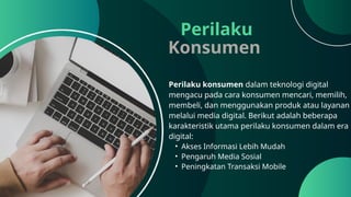 Perilaku
Konsumen
Perilaku konsumen dalam teknologi digital
mengacu pada cara konsumen mencari, memilih,
membeli, dan menggunakan produk atau layanan
melalui media digital. Berikut adalah beberapa
karakteristik utama perilaku konsumen dalam era
digital:
• Akses Informasi Lebih Mudah
• Pengaruh Media Sosial
• Peningkatan Transaksi Mobile
 