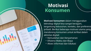 Motivasi
Konsumen
Motivasi konsumen dalam menggunakan
teknologi digital bisa sangat beragam,
tergantung kebutuhan, konteks, dan preferensi
pribadi. Berikut beberapa motivasi utama yang
mendorong konsumen untuk terlibat dalam
aktivitas digital:
• Kemudahan dan Kenyamanan
• Efisiensi Waktu dan Biaya
• Akses Informasi dan Edukasi
 