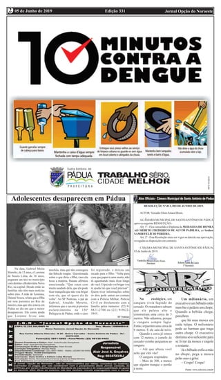 Edição 331 Jornal Opção do Noroeste05 de Junho de 2019
2
2
Adolescentes desaparecem em Pádua
Na data, Gabriel Meira
Moretto, de 15 anos, e Lorenna
de Souza Lima, de 16 anos,
pegaram um táxi no município
com destino a Rodoviária Novo
Rio, na capital. Desde então as
famílias não têm mais notícias
sobre eles. A mãe de Lorenna,
Daiane Souza, relata que a filha
até tem parentes no Rio de
Janeiro, mas que eles estava em
Pádua no dia em que a menor
desapareceu. Ela conta ainda
que Lorenna levou uma
mochila, mas que não conseguiu
dar falta de roupas. Questionada
sobre o que diria a filha, caso ela
lesse a matéria, Daiane afirmou
emocionada: “Que estou com
muita saudade dela, que ela pode
ficar tranquila que não vou brigar
com ela, que só quero ela de
volta”. Ao SF Notícias, o pai de
Gabriel, Arnaldo Moretto,
informou que o taxista já prestou
esclarecimentos na 136ª
Delegacia de Pádua, onde o caso
foi registrado, e deixou um
recado para o filho: “Volta para
casa que papai te ama muito, não
tô aguentando mais ficar longe
de você. O pai não vai brigar vou
te ajudar no que você precisar”.
Quem tiver informações sobre
os dois pode entrar em contato
com a Polícia Militar, Polícia
Civil ou diretamente com a
família pelos números: (22) 9-
8831-2704 ou (22) 9-9822-
3945.
SF Notícias
RESOLUÇÃO Nº.013, 003 DE JUNHO DE 2019.
AUTOR:VereadorEltonAmaralBrum.
ACÂMARAMUNICIPALDE SANTOANTÔNIO DE PÁDUA
aprova a seguinte RESOLUÇÃO:-
Art. 1º - Fica concedido o Diploma da MEDALHA DE HONRA
AO MÉRITO FREDERICO DE ALVIM PADILHA, ao Senhor
SAMIR FELÍCIO PEREIRA.
Art. 2º - Esta Resolução entra em vigor na data de sua aprovação,
revogadas as disposições em contrário.
CÂMARA MUNICIPAL DE SANTO ANTÔNIO DE PÁDUA,
03 de Junho de 2019.
No zoológico, um
canguru vivia fugindo do
cercado. Os tratadores sabiam
que ele pulava alto e
construíram uma cerca de 3
metros. Não adiantou, porque
o canguru sempre fugia.
Então, ergueram uma cerca de
6 metros. E ele saiu de novo.
Quando a cerca já estava
com 12 metros, o camelo do
cercado vizinho perguntou ao
canguru:
– Até que altura você
acha que eles vão?
O canguru respondeu:
– Mais de 300, a menos
que alguém tranque o portão
à noite.
Um milionário, um
executivoeumbêbadoestão
num bar e pedem um chope.
Quando a bebida chega,
percebem
que há uma mosca em
cada tulipa. O milionário
pede ao barman que traga
outro chope. O executivo
derrama só o suficiente para
se livrar da mosca e engole
o restante.
Já o bêbado enfia a mão
no chope, pega a mosca
pelas asas e grita:
– Cospe! Cospe!
Fonte: www.selecoes.com.br
 