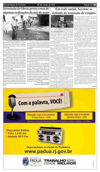 Edição 33105 DE Junho de 2019Jornal Opção do Noroeste 5
Secretaria de Obras presta conta de
algumas realizações do mês de maio
A Secretaria Municipal de Obras e
Infraestrutura Urbana e Rural veio ao longo
domêsdemaiorealizandoobrasemelhorias
em praticamente todos os bairros e distritos
domunicípio.
Logonosprimeirosdiasdomês,umaforte
chuva trouxe transtornos para moradores de
diversos bairros, levando a Secretaria a
disponibilizar boa parte de seu efetivo para
limpezaereparosdostrechosmaisafetados.
Visandoumamelhorianarededeesgoto
docentrodacidadeeummelhorescoamento
das águas pluviais, foi feita uma grande
manutençãonaprincipalviadomunicípio,a
RuadosLeites.Otrabalhofoifeitointeiramente
em um domingo, visando um melhor
atendimentoeummenorimpactonotrânsito
do centro da cidade.
JánoBairroIbitinema,foirealizadauma
pavimentação com “pé de moleque” no
segundo morro e também a limpeza das ruas
afetadasduranteoperíododasultimaschuvas.
Com esta obra, foi resolvido o problema de
entupimento na rede de esgoto, que era uma
das grandes reclamações dos moradores da
região. AindanoBairrofoifeitomaisde100
metros de rede de esgoto na Rua Ernesto
Blanc.
No Bairro Chalé, foi finalizada a
construçãodeumamodernaquadraSociety
de grama sintética. No Recanto das Garças
foirealizadaapavimentaçãodaRuaWander
daSilveira.
Visando um melhor escoamento da
produção agrícola através das estradas
vicinais,asmáquinasdaSecretariadeObras
realizarammelhoriasnaSerradoCedro,Santa
Cândida, São João da Serra, Santa Rosa e
BarradeSantaLuzia,contribuindoinclusive
para o sucesso da Festa do Carro de Boi da
BarradeSantaLuzia.
Por fim, iniciou-se nessa semana a
instalação de 150 lixeiras em vários pontos
dacidade,comintuitodedeixaracidademais
limpa e atrativa, respeitando não só os
moradores,mastambémosváriosturistasque
irãofrequentaracidadedurantearealização
da tradicional Festa de SantoAntônio. Vale
lembrarquearodoviáriavemrecebendoum
tratamento especial, incluindo a troca das
cadeiras de espera, lâmpadas, melhorias e
acessibilidadenosbanheirosemonitoramento
através das câmeras do CIOSP.
Texto: Mauro Teixeira
Fotos: Secretaria de Obras
Ojogador Neymar publicouumvídeoemuma
rede social na madrugada deste domingo (2) em que
nega a acusação de estupro. Ele exibiu trechos de
conversas que manteve com a mulher, para mostrar
que ela quis ir para Paris se encontrar com ele para
ter relações sexuais. No vídeo de sete minutos
publicado nas redes sociais dele, o atleta disse que
a relação entre os dois foi consentida.
A denúncia foi feita nesta sexta-fera (31). A
identidade da mulher, que tem 26 anos, não foi
revelada pela polícia.
Ela diz que o crime teria ocorrido num hotel
em Paris, cidade em que Neymar mora.
A Secretaria de Segurança Pública de São
Paulo divulgou parte do depoimento. A jovem
afirmou que “Neymar a convidou para encontrá-lo
em Paris” e que “forneceu as passagens e
hospedagem”.
Disse que desembarcou “no dia 15 de maio” e
que “na mesma data, Neymar chegou por volta das
20h ao hotel, aparentemente embriagado”.
Disse também que os dois “trocaram carícias,
porém, em determinado momento, Neymar se tornou
agressivo” e “praticou relação sexual contra a
vontade dela”. Ainda para a polícia, ela disse que
“estava abalada emocionalmente e com medo de
registrar os fatos em outro país”.
No vídeo publicado pelo jogador, Neymar
disse que a relação entre os dois foi consentida.
“E o que aconteceu, né, foi totalmente ao
contrário do que falam, do que dizem, estou muito
chateado neste momento, mas a partir de agora vou
expor tudo, expor toda conversa que tive com a
menina, todos os momentos, que é íntimo, mas é
necessário abrir, é necessário expor, para provar que
realmente não aconteceu nada de mais”.
“Então, é... Logo após esse vídeo, vocês vão
ver todas as mensagens, tudo o que aconteceu neste
e no outro dia. Porque o que aconteceu em um dia
foi uma relação entre homem e mulher, dentro de
quatro paredes, algo que acontece com todo casal.
E no dia seguinte não aconteceu nada de mais. A
gente continuou trocando mensagem, ela me pediu
lembrança para o filho, e eu ia levar e, bom, agora fui
pego de surpresa por causa disso.”
No vídeo, Neymar também divulgou parte da
conversa entre ele e a jovem, em que apenas o
primeiro nome dela aparece. No conteúdo, há fotos
íntimas que a mulher mandou para ele, mas sem que o
rosto dela apareça. Nas poucas vezes em que o rosto
apareceu, foi borrado. Nas mensagens exibidas pelo
jogador, ele sugere que ela vá a Paris.
Ela responde que em abril iria para aAlemanha
e que tentaria “fugir” para Paris. Eles, então,
combinam uma viagem dela a Paris, e ela aceita a
ajuda dele. Os dois combinam um encontro em que
ambos deixam claro o desejo de manter relações
sexuais. Ela diz por exemplo, entre outras coisas: “Eu
valho por quatro mulheres, meu amor. E as quatro
querem te dar prazer. Não se preocupe”.
As mensagens divulgadas por Neymar
mostraram que eles conversaram normalmente depois
do dia apontado pela mulher como o do suposto
estupro. Ambos marcaram um segundo encontro
amoroso.
Ela diz que quer vê-lo e Neymar responde: “É
claro que quero transar com você de novo”.
Essas mensagens são de 16 de maio, dia
seguinte ao do primeiro encontro.Amulher pede um
presente para o filho dela. Ela não reclama de Neymar
e insiste em revê-lo. Mais tarde, ao perceber que o
atacante não apareceria, ela avisa que iria dormir.
Na sexta-feira (31), quinze dias depois do
encontro, a mulher passou por exame de corpo de
delito em São Paulo.Apolícia aguarda o resultado do
exame e já juntou conversas entre os dois em redes
sociais.Ainvestigação também vai ouvir testemunhas
e o próprio jogador.
Já a Polícia Civil do Rio de Janeiro informou
que vai apurar a divulgação de imagens íntimas da
mulher por Neymar, uma vez que a exposição desse
tipo de material é proibida sem o consentimento da
vítima. Os investigadores disseram que o celular do
jogador vai passar por uma perícia técnica.
Uma equipe foi nesta manha à Granja Comary,
em Teresópolis, onde a Seleção Brasileira se prepara
para jogar a Copa América. Os policiais ficaram no
local por cerca de 20 minutos, mas não encontraram
Neymar. O jogador chegou cerca de uma hora e meia
depois, no horário previsto para o treino.
Fonte: G1
Em rede social, Neymar se
defende de acusação de estupro
 
