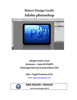 Materi Design Grafis
Adobe photoshop
sebagai materi acuan
Semester-1 - kelas XII IPA/IPS
Teknologi Informasi & Komunikasi (TIK)
Oleh : Teguh Pramono,S.Pd.
e-mail : teguhsmansas@yahoo.com
SMA NEGERI 1 SRAGEN
www.sman1sragen.sch.id
 