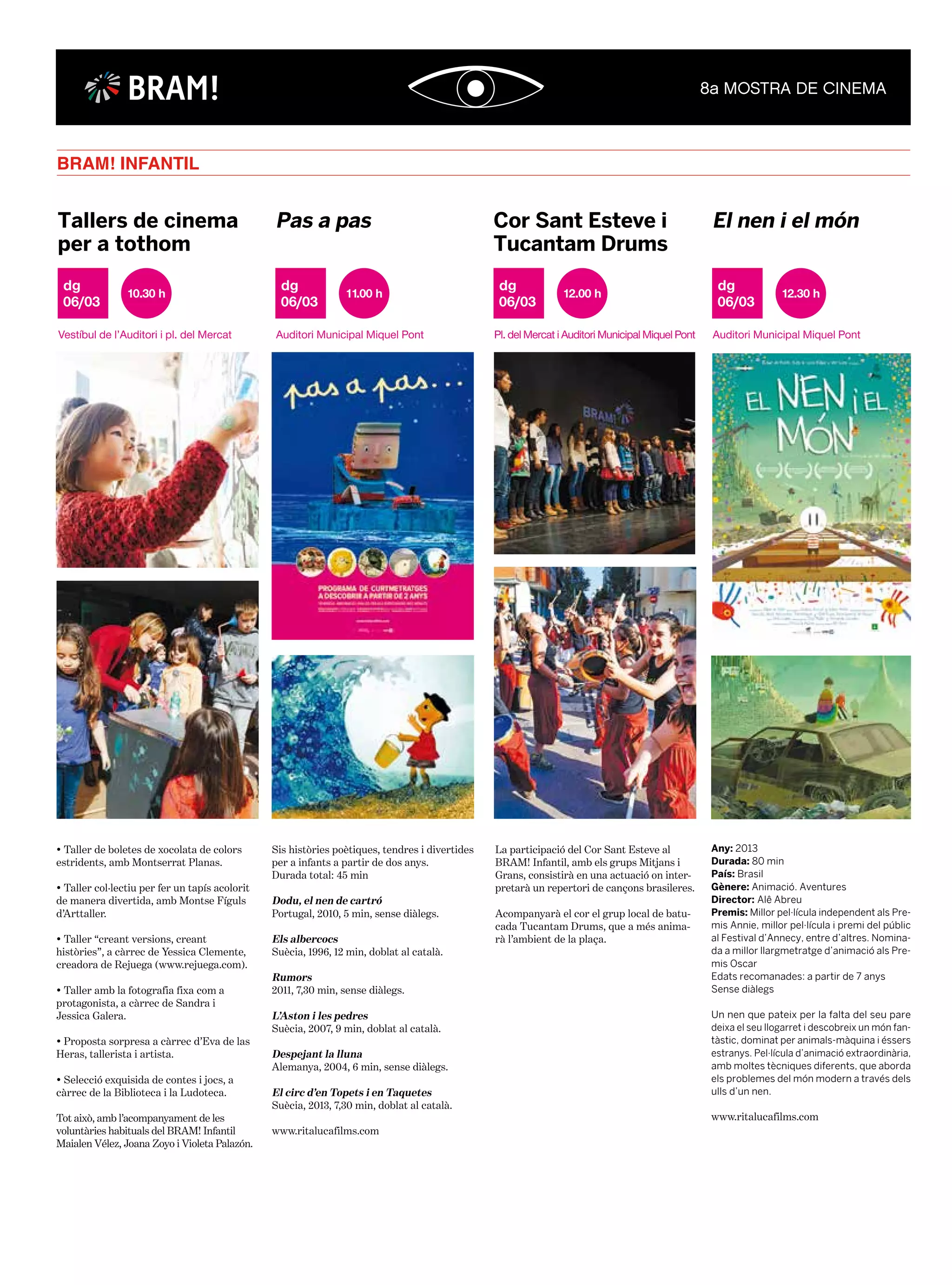 BRAM! INFANTIL
06/03
dg 10.30 h
Vestíbul de l’Auditori i pl. del Mercat
Tallers de cinema
per a tothom
06/03
dg 11.00 h
Auditori Municipal Miquel Pont
Pas a pas
06/03
dg 12.00 h
Pl. del Mercat i Auditori Municipal Miquel Pont
Cor Sant Esteve i
Tucantam Drums
06/03
dg 12.30 h
Auditori Municipal Miquel Pont
El nen i el món
• Taller de boletes de xocolata de colors
estridents, amb Montserrat Planas.
• Taller col·lectiu per fer un tapís acolorit
de manera divertida, amb Montse Fíguls
d’Arttaller.
• Taller “creant versions, creant
històries”, a càrrec de Yessica Clemente,
creadora de Rejuega (www.rejuega.com).
• Taller amb la fotografia fixa com a
protagonista, a càrrec de Sandra i
Jessica Galera.
• Proposta sorpresa a càrrec d’Eva de las
Heras, tallerista i artista.
• Selecció exquisida de contes i jocs, a
càrrec de la Biblioteca i la Ludoteca.
Tot això, amb l’acompanyament de les
voluntàries habituals del BRAM! Infantil
Maialen Vélez, Joana Zoyo i Violeta Palazón.
Sis històries poètiques, tendres i divertides
per a infants a partir de dos anys.
Durada total: 45 min
Dodu, el nen de cartró
Portugal, 2010, 5 min, sense diàlegs.
Els albercocs
Suècia, 1996, 12 min, doblat al català.
Rumors
2011, 7,30 min, sense diàlegs.
L’Aston i les pedres
Suècia, 2007, 9 min, doblat al català.
Despejant la lluna
Alemanya, 2004, 6 min, sense diàlegs.
El circ d’en Topets i en Taquetes
Suècia, 2013, 7,30 min, doblat al català.
www.ritalucafilms.com
Any: 2013
Durada: 80 min
País: Brasil
Gènere: Animació. Aventures
Director: Alê Abreu
Premis: Millor pel·lícula independent als Pre-
mis Annie, millor pel·lícula i premi del públic
al Festival d’Annecy, entre d’altres. Nomina-
da a millor llargmetratge d’animació als Pre-
mis Oscar
Edats recomanades: a partir de 7 anys
Sense diàlegs
Un nen que pateix per la falta del seu pare
deixa el seu llogarret i descobreix un món fan-
tàstic, dominat per animals-màquina i éssers
estranys. Pel·lícula d’animació extraordinària,
amb moltes tècniques diferents, que aborda
els problemes del món modern a través dels
ulls d’un nen.
www.ritalucafilms.com
La participació del Cor Sant Esteve al
BRAM! Infantil, amb els grups Mitjans i
Grans, consistirà en una actuació on inter-
pretarà un repertori de cançons brasileres.
Acompanyarà el cor el grup local de batu-
cada Tucantam Drums, que a més anima-
rà l’ambient de la plaça.
BRAM!
 