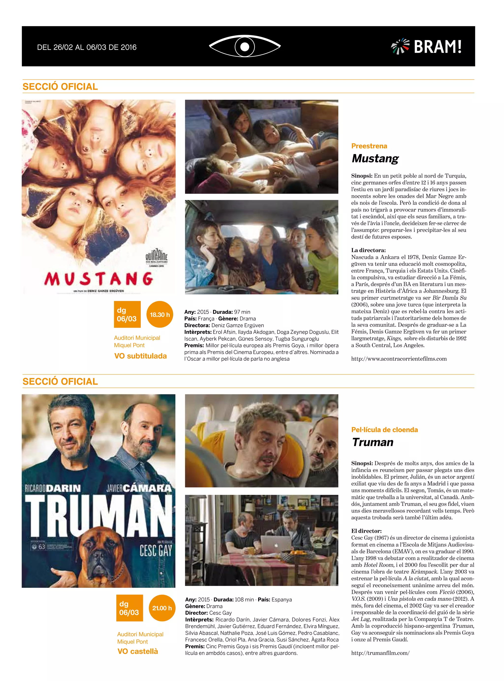 SECCIÓ OFICIAL
SECCIÓ OFICIAL
Any: 2015 · Durada: 108 min · País: Espanya
Gènere: Drama
Director: Cesc Gay
Intèrprets: Ricardo Darín, Javier Cámara, Dolores Fonzi, Àlex
Brendemühl, Javier Gutiérrez, Eduard Fernández, Elvira Mínguez,
Silvia Abascal, Nathalie Poza, José Luis Gómez, Pedro Casablanc,
Francesc Orella, Oriol Pla, Ana Gracia, Susi Sánchez, Àgata Roca
Premis: Cinc Premis Goya i sis Premis Gaudí (incloent millor pel·
lícula en ambdós casos), entre altres guardons.
Sinopsi: Després de molts anys, dos amics de la
infància es reuneixen per passar plegats uns dies
inoblidables. El primer, Julián, és un actor argentí
exiliat que viu des de fa anys a Madrid i que passa
uns moments difícils. El segon, Tomás, és un mate-
màtic que treballa a la universitat, al Canadà. Amb-
dós, juntament amb Truman, el seu gos fidel, viuen
uns dies meravellosos recordant vells temps. Però
aquesta trobada serà també l’últim adéu.
El director:
Cesc Gay (1967) és un director de cinema i guionista
format en cinema a l’Escola de Mitjans Audiovisu-
als de Barcelona (EMAV), on es va graduar el 1990.
L’any 1998 va debutar com a realitzador de cinema
amb Hotel Room, i el 2000 fou l’escollit per dur al
cinema l’obra de teatre Kràmpack. L’any 2003 va
estrenar la pel·lícula A la ciutat, amb la qual acon-
seguí el reconeixement unànime arreu del món.
Després van venir pel·lícules com Ficció (2006),
V.O.S. (2009) i Una pistola en cada mano (2012). A
més, fora del cinema, el 2002 Gay va ser el creador
i responsable de la coordinació del guió de la sèrie
Jet Lag, realitzada per la Companyia T de Teatre.
Amb la coproducció hispano-argentina Truman,
Gay va aconseguir sis nominacions als Premis Goya
i onze al Premis Gaudí.
http://trumanfilm.com/
06/03
dg 21.00 h
Auditori Municipal
Miquel Pont
VO castellà
Truman
Pel·lícula de cloenda
Any: 2015 · Durada: 97 min
País: França · Gènere: Drama
Directora: Deniz Gamze Ergüven
Intèrprets: Erol Afsin, Ilayda Akdogan, Doga Zeynep Doguslu, Elit
Iscan, Ayberk Pekcan, Günes Sensoy, Tugba Sunguroglu
Premis: Millor pel·lícula europea als Premis Goya, i millor òpera
prima als Premis del Cinema Europeu, entre d’altres. Nominada a
l’Oscar a millor pel·lícula de parla no anglesa
06/03
dg
18.30 h
Auditori Municipal
Miquel Pont
VO subtitulada
Sinopsi: En un petit poble al nord de Turquia,
cinc germanes orfes d’entre 12 i 16 anys passen
l’estiu en un jardí paradisíac de riures i jocs in-
nocents sobre les onades del Mar Negre amb
els nois de l’escola. Però la condició de dona al
país no trigarà a provocar rumors d’immorali-
tat i escàndol, així que els seus familiars, a tra-
vés de l’àvia i l’oncle, decideixen fer-se càrrec de
l’assumpte: preparar-les i precipitar-les al seu
destí de futures esposes.
La directora:
Nascuda a Ankara el 1978, Deniz Gamze Er-
güven va tenir una educació molt cosmopolita,
entre França, Turquia i els Estats Units. Cinèfi-
la compulsiva, va estudiar direcció a La Fémis,
a París, després d’un BA en literatura i un mes-
tratge en Història d’Àfrica a Johannesburg. El
seu primer curtmetratge va ser Bir Damla Su
(2006), sobre una jove turca (que interpreta la
mateixa Deniz) que es rebel·la contra les acti-
tuds patriarcals i l’autoritarisme dels homes de
la seva comunitat. Després de graduar-se a La
Fémis, Denis Gamze Ergüven va fer un primer
llargmetratge, Kings, sobre els disturbis de 1992
a South Central, Los Angeles.
http://www.acontracorrientefilms.com
Mustang
Preestrena
BRAM!
 