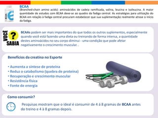 CREATINA
Creatina é um composto produzido naturalmente pelo nosso organismo na combinação de três
aminoácidos arginina, glicina e metionina para fornecer a energia necessária aos nossos músculos.
Quais são os efeitos secundários?
Alguns estudos sobre os efeitos secundários da creatina concluiu-se que a diarreia
era um dos efeitos secundários mais frequentes, seguido pelas cãibras musculares.
• Aumento de força
• Ganho de massa
muscular
• Hidratação das células
musculares
• Recuperação durante e
após o exercício
• Aumenta o número de
calorias queimadas
durante o treinamento
Benefícios da creatina no Esporte
Até o momento não se conhece nenhum prejuízo à saúde devido à suplementação com
creatina como na estratégia proposta. O uso crônico não foi avaliado.
É seguro?
 