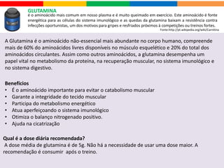 L CARNITINA
é um nutriente sintetizado a partir de um aminoácido essencial, a lisina, estando presente em
todas as mitocôndrias do corpo.
Benefícios
• Ajuda a aumentar a energia durante os exercícios
• Eficiente para quem busca mais disposição
• Auxilia na queima de gordura e geração de energia
Sua função é servir como veículo para a transferência da gordura corporal, seguida pela beta-
oxidação. A interrupção das funções normais da L-Carnitina leva a hepatite, ao aumento da
gordura muscular e afeta os sintomas neurológicos.
Carnitina é produzida pelo organismo em pequenas quantidades. Em dietas vegetarianas a
quantidade se torna menor ainda.
Para que o nosso corpo a possa produzir, é essencial a presença de outros nutrientes: são
eles a lisina, a metionina, a niacina, a vitamina B6, vitamina C e o ferro.
Qual é a dose diária recomendada?
Pesquisas mostram que o ideal é consumir de 500 mg a 2 gramas por dia,não é
recomendado ultrapassar.
Fonte:http://pt.wikipedia.org/wiki/Carnitina
 