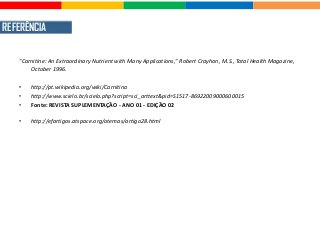 REFERÊNCIA
"Carnitine: An Extraordinary Nutrient with Many Applications," Robert Crayhon, M.S., Total Health Magazine,
October 1996.
• http://pt.wikipedia.org/wiki/Carnitina
• http://www.scielo.br/scielo.php?script=sci_arttext&pid=S1517-86922009000600015
• Fonte: REVISTA SUPLEMENTAÇÃO - ANO 01 - EDIÇÃO 02
• http://efartigos.atspace.org/otemas/artigo28.html
 