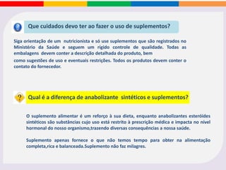 Suplementos são indicados a praticantes de atividade
física, atletas, pessoas que desejam ganhar massa muscular, perder peso
ou que simplesmente necessitam de uma dieta específica para melhorar
seu estado de saúde.
Para quem é indicado?
Os suplementos podem e devem ser utilizados em treinos ou competições quando:
• Há uma dificuldade em ingerir as calorias suficientes para repor o que o atleta gasta
durante o treino ou competição;
• Deseja-se diminuir o bolo fecal para evitar evacuação durante a competição;
• Pretende-se fazer uma supercompensação com CHO e não existe abundância de
alimentos ricos em CHO ou as condições de higiene e preparo não são favoráveis;
• Existe a necessidade de recuperação pós-esforço combinada com situações de falta
de apetite;
• O indivíduo passa por uma situação temporária de restrição alimentar;
• Competições e treinos longos que necessitam do consumo de CHO para serem
mantidos em níveis de volume e intensidade aceitáveis.
 