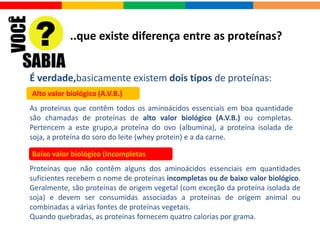 O que é Proteína e para que serve?
Além disso:
Suplementos à base de proteínas: repõem o material plástico gasto em atividades
físicas intensas. Grande parte do conteúdo dos músculos é formada por proteínas, que devem
ser suplementadas de forma correta, a fim de se evitar a perda de massa muscular magra.
•Possui excelentes níveis de aminoácidos de cadeia ramificada ou BCAAs;
•Reparam proteínas corpóreas gastas (anabolismo), resultantes do contínuo desgaste
natural (catabolismo) que ocorre no organismo;
•Constroem novos tecidos;
•Fonte de calor e energia (fornecem 4 Kcal por grama);
•Contribuem para diversos fluídos e secreções corpóreas essenciais, como leite,
esperma e muco;
• Transportam substâncias;
•Defendem o organismo contra corpos estranhos (anticorpos contra antígenos);
•Exercem funções específicas sobre órgãos ou estruturas do organismo (hormônios);
•Catalisam reações químicas (enzimas);
•Reduz a dor muscular após treinos intensos, graças à presença
de quadripeptídeos;
•Estimula a produção de IGF-1 (insulina como fator de crescimento),
o que a torna interessante para atletas de fisiculturismo.
 