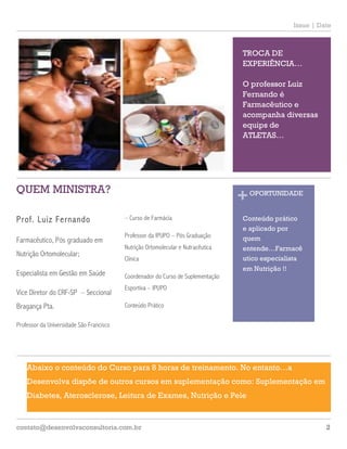 2contato@desenvolvaconsultoria.com.br
Issue | Date
1
Prof. Luiz Fernando
Farmacêutico, Pós graduado em
Nutrição Ortomolecular;
Especialista em Gestão em Saúde
Vice Diretor do CRF-SP – Seccional
Bragança Pta.
Professor da Universidade São Francisco
2
– Curso de Farmácia
Professor da IPUPO – Pós Graduação
Nutrição Ortomolecular e Nutracêutica
Clínica
Coordenador do Curso de Suplementação
Esportiva – IPUPO
Conteúdo Prático
3
A
Abaixo o conteúdo do Curso para 8 horas de treinamento. No entanto…a
Desenvolva dispõe de outros cursos em suplementação como: Suplementação em
Diabetes, Aterosclerose, Leitura de Exames, Nutrição e Pele
QUEM MINISTRA?
TROCA DE
EXPERIÊNCIA…
O professor Luiz
Fernando é
Farmacêutico e
acompanha diversas
equips de
ATLETAS…
+OPORTUNIDADE
Conteúdo prático
e aplicado por
quem
entende…Farmacê
utico especialista
em Nutrição !!
 